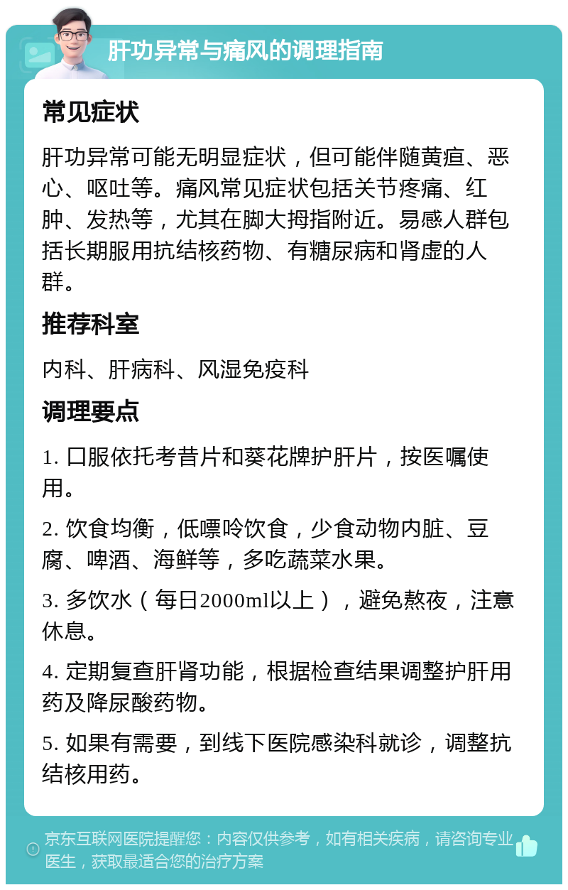 肝功异常与痛风的调理指南 常见症状 肝功异常可能无明显症状，但可能伴随黄疸、恶心、呕吐等。痛风常见症状包括关节疼痛、红肿、发热等，尤其在脚大拇指附近。易感人群包括长期服用抗结核药物、有糖尿病和肾虚的人群。 推荐科室 内科、肝病科、风湿免疫科 调理要点 1. 口服依托考昔片和葵花牌护肝片，按医嘱使用。 2. 饮食均衡，低嘌呤饮食，少食动物内脏、豆腐、啤酒、海鲜等，多吃蔬菜水果。 3. 多饮水（每日2000ml以上），避免熬夜，注意休息。 4. 定期复查肝肾功能，根据检查结果调整护肝用药及降尿酸药物。 5. 如果有需要，到线下医院感染科就诊，调整抗结核用药。