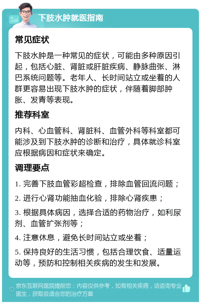 下肢水肿就医指南 常见症状 下肢水肿是一种常见的症状，可能由多种原因引起，包括心脏、肾脏或肝脏疾病、静脉曲张、淋巴系统问题等。老年人、长时间站立或坐着的人群更容易出现下肢水肿的症状，伴随着脚部肿胀、发青等表现。 推荐科室 内科、心血管科、肾脏科、血管外科等科室都可能涉及到下肢水肿的诊断和治疗，具体就诊科室应根据病因和症状来确定。 调理要点 1. 完善下肢血管彩超检查，排除血管回流问题； 2. 进行心肾功能抽血化验，排除心肾疾患； 3. 根据具体病因，选择合适的药物治疗，如利尿剂、血管扩张剂等； 4. 注意休息，避免长时间站立或坐着； 5. 保持良好的生活习惯，包括合理饮食、适量运动等，预防和控制相关疾病的发生和发展。