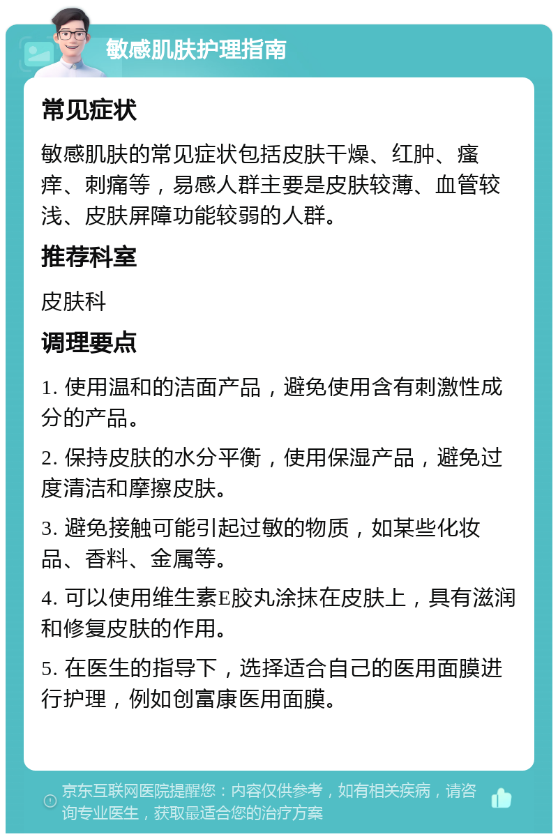 敏感肌肤护理指南 常见症状 敏感肌肤的常见症状包括皮肤干燥、红肿、瘙痒、刺痛等，易感人群主要是皮肤较薄、血管较浅、皮肤屏障功能较弱的人群。 推荐科室 皮肤科 调理要点 1. 使用温和的洁面产品，避免使用含有刺激性成分的产品。 2. 保持皮肤的水分平衡，使用保湿产品，避免过度清洁和摩擦皮肤。 3. 避免接触可能引起过敏的物质，如某些化妆品、香料、金属等。 4. 可以使用维生素E胶丸涂抹在皮肤上，具有滋润和修复皮肤的作用。 5. 在医生的指导下，选择适合自己的医用面膜进行护理，例如创富康医用面膜。