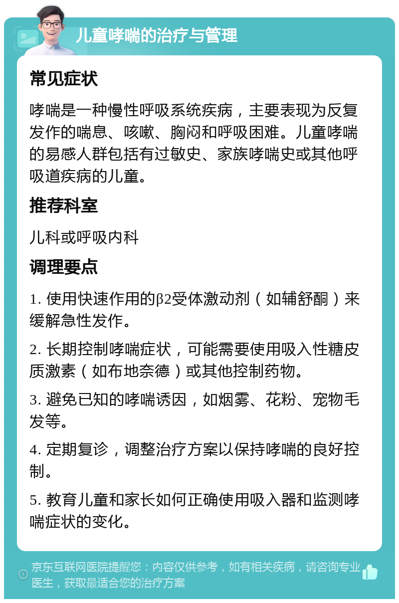 儿童哮喘的治疗与管理 常见症状 哮喘是一种慢性呼吸系统疾病，主要表现为反复发作的喘息、咳嗽、胸闷和呼吸困难。儿童哮喘的易感人群包括有过敏史、家族哮喘史或其他呼吸道疾病的儿童。 推荐科室 儿科或呼吸内科 调理要点 1. 使用快速作用的β2受体激动剂（如辅舒酮）来缓解急性发作。 2. 长期控制哮喘症状，可能需要使用吸入性糖皮质激素（如布地奈德）或其他控制药物。 3. 避免已知的哮喘诱因，如烟雾、花粉、宠物毛发等。 4. 定期复诊，调整治疗方案以保持哮喘的良好控制。 5. 教育儿童和家长如何正确使用吸入器和监测哮喘症状的变化。