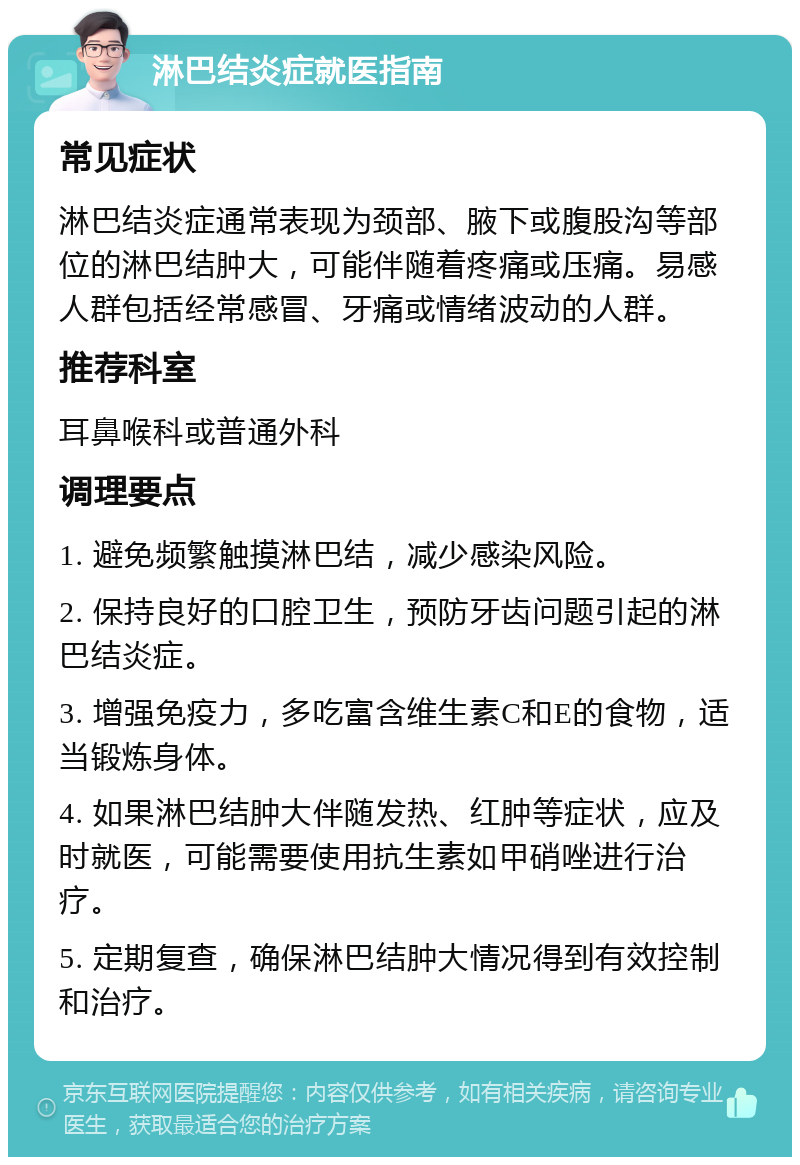 淋巴结炎症就医指南 常见症状 淋巴结炎症通常表现为颈部、腋下或腹股沟等部位的淋巴结肿大，可能伴随着疼痛或压痛。易感人群包括经常感冒、牙痛或情绪波动的人群。 推荐科室 耳鼻喉科或普通外科 调理要点 1. 避免频繁触摸淋巴结，减少感染风险。 2. 保持良好的口腔卫生，预防牙齿问题引起的淋巴结炎症。 3. 增强免疫力，多吃富含维生素C和E的食物，适当锻炼身体。 4. 如果淋巴结肿大伴随发热、红肿等症状，应及时就医，可能需要使用抗生素如甲硝唑进行治疗。 5. 定期复查，确保淋巴结肿大情况得到有效控制和治疗。