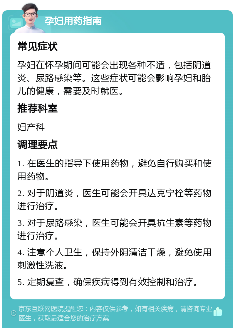 孕妇用药指南 常见症状 孕妇在怀孕期间可能会出现各种不适，包括阴道炎、尿路感染等。这些症状可能会影响孕妇和胎儿的健康，需要及时就医。 推荐科室 妇产科 调理要点 1. 在医生的指导下使用药物，避免自行购买和使用药物。 2. 对于阴道炎，医生可能会开具达克宁栓等药物进行治疗。 3. 对于尿路感染，医生可能会开具抗生素等药物进行治疗。 4. 注意个人卫生，保持外阴清洁干燥，避免使用刺激性洗液。 5. 定期复查，确保疾病得到有效控制和治疗。