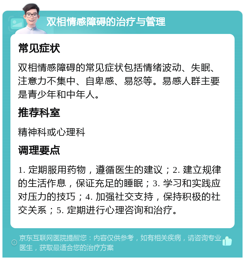 双相情感障碍的治疗与管理 常见症状 双相情感障碍的常见症状包括情绪波动、失眠、注意力不集中、自卑感、易怒等。易感人群主要是青少年和中年人。 推荐科室 精神科或心理科 调理要点 1. 定期服用药物，遵循医生的建议；2. 建立规律的生活作息，保证充足的睡眠；3. 学习和实践应对压力的技巧；4. 加强社交支持，保持积极的社交关系；5. 定期进行心理咨询和治疗。