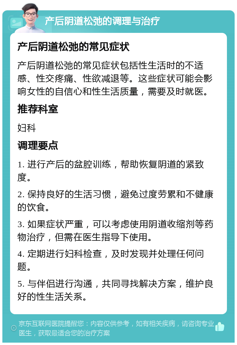 产后阴道松弛的调理与治疗 产后阴道松弛的常见症状 产后阴道松弛的常见症状包括性生活时的不适感、性交疼痛、性欲减退等。这些症状可能会影响女性的自信心和性生活质量，需要及时就医。 推荐科室 妇科 调理要点 1. 进行产后的盆腔训练，帮助恢复阴道的紧致度。 2. 保持良好的生活习惯，避免过度劳累和不健康的饮食。 3. 如果症状严重，可以考虑使用阴道收缩剂等药物治疗，但需在医生指导下使用。 4. 定期进行妇科检查，及时发现并处理任何问题。 5. 与伴侣进行沟通，共同寻找解决方案，维护良好的性生活关系。