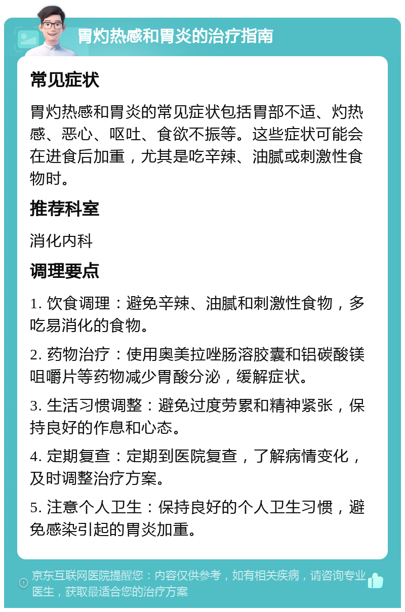 胃灼热感和胃炎的治疗指南 常见症状 胃灼热感和胃炎的常见症状包括胃部不适、灼热感、恶心、呕吐、食欲不振等。这些症状可能会在进食后加重，尤其是吃辛辣、油腻或刺激性食物时。 推荐科室 消化内科 调理要点 1. 饮食调理：避免辛辣、油腻和刺激性食物，多吃易消化的食物。 2. 药物治疗：使用奥美拉唑肠溶胶囊和铝碳酸镁咀嚼片等药物减少胃酸分泌，缓解症状。 3. 生活习惯调整：避免过度劳累和精神紧张，保持良好的作息和心态。 4. 定期复查：定期到医院复查，了解病情变化，及时调整治疗方案。 5. 注意个人卫生：保持良好的个人卫生习惯，避免感染引起的胃炎加重。