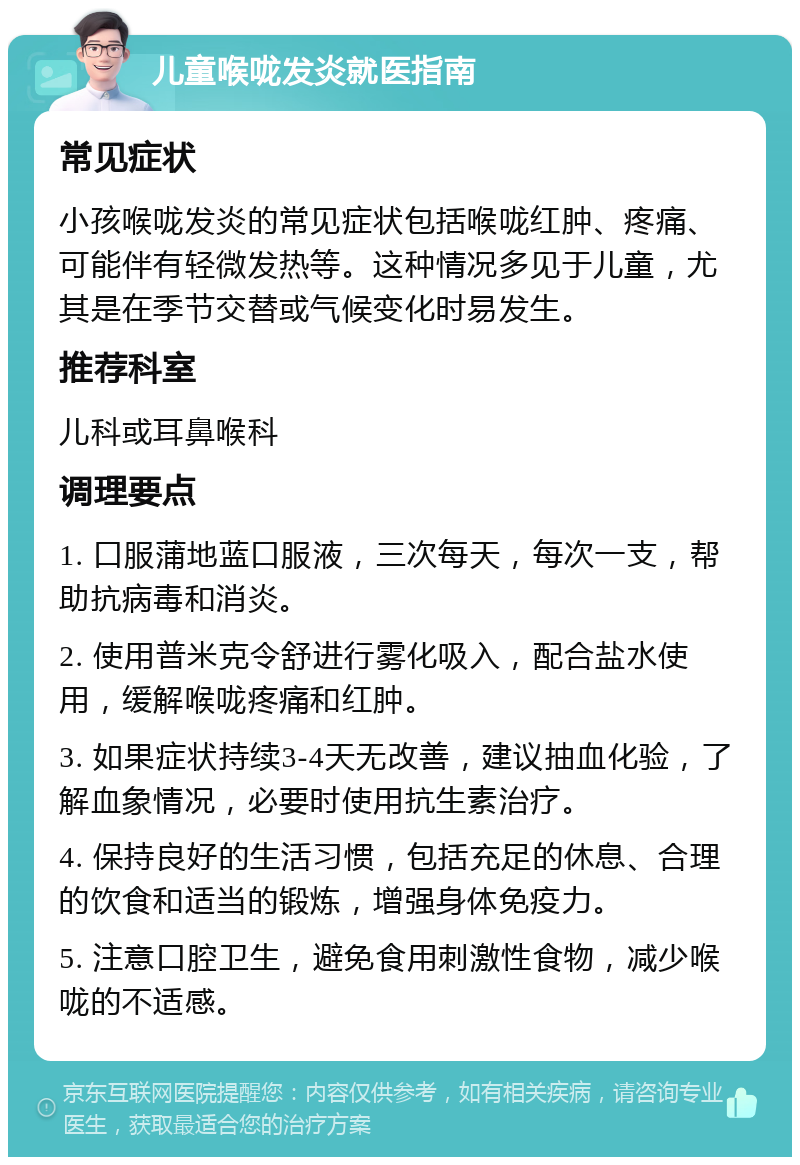 儿童喉咙发炎就医指南 常见症状 小孩喉咙发炎的常见症状包括喉咙红肿、疼痛、可能伴有轻微发热等。这种情况多见于儿童，尤其是在季节交替或气候变化时易发生。 推荐科室 儿科或耳鼻喉科 调理要点 1. 口服蒲地蓝口服液，三次每天，每次一支，帮助抗病毒和消炎。 2. 使用普米克令舒进行雾化吸入，配合盐水使用，缓解喉咙疼痛和红肿。 3. 如果症状持续3-4天无改善，建议抽血化验，了解血象情况，必要时使用抗生素治疗。 4. 保持良好的生活习惯，包括充足的休息、合理的饮食和适当的锻炼，增强身体免疫力。 5. 注意口腔卫生，避免食用刺激性食物，减少喉咙的不适感。