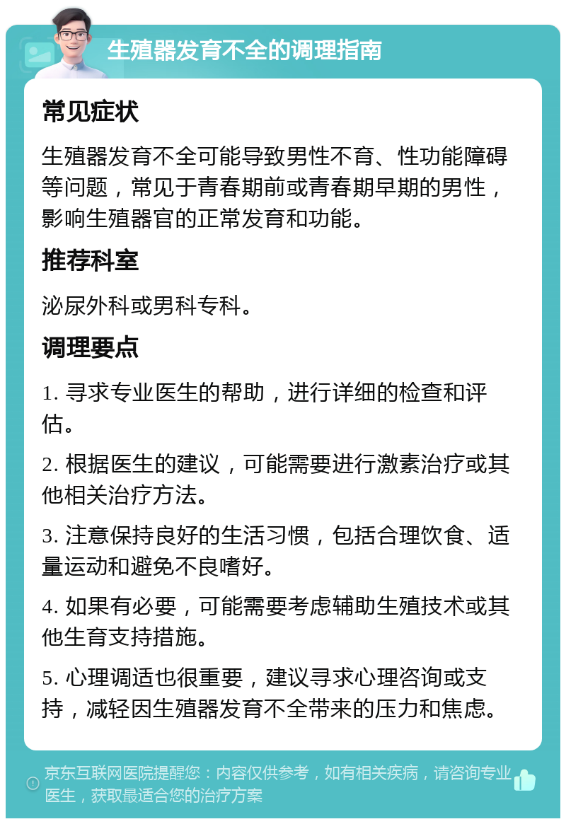 生殖器发育不全的调理指南 常见症状 生殖器发育不全可能导致男性不育、性功能障碍等问题，常见于青春期前或青春期早期的男性，影响生殖器官的正常发育和功能。 推荐科室 泌尿外科或男科专科。 调理要点 1. 寻求专业医生的帮助，进行详细的检查和评估。 2. 根据医生的建议，可能需要进行激素治疗或其他相关治疗方法。 3. 注意保持良好的生活习惯，包括合理饮食、适量运动和避免不良嗜好。 4. 如果有必要，可能需要考虑辅助生殖技术或其他生育支持措施。 5. 心理调适也很重要，建议寻求心理咨询或支持，减轻因生殖器发育不全带来的压力和焦虑。