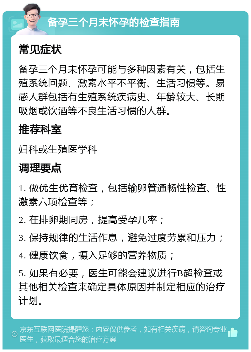 备孕三个月未怀孕的检查指南 常见症状 备孕三个月未怀孕可能与多种因素有关，包括生殖系统问题、激素水平不平衡、生活习惯等。易感人群包括有生殖系统疾病史、年龄较大、长期吸烟或饮酒等不良生活习惯的人群。 推荐科室 妇科或生殖医学科 调理要点 1. 做优生优育检查，包括输卵管通畅性检查、性激素六项检查等； 2. 在排卵期同房，提高受孕几率； 3. 保持规律的生活作息，避免过度劳累和压力； 4. 健康饮食，摄入足够的营养物质； 5. 如果有必要，医生可能会建议进行B超检查或其他相关检查来确定具体原因并制定相应的治疗计划。