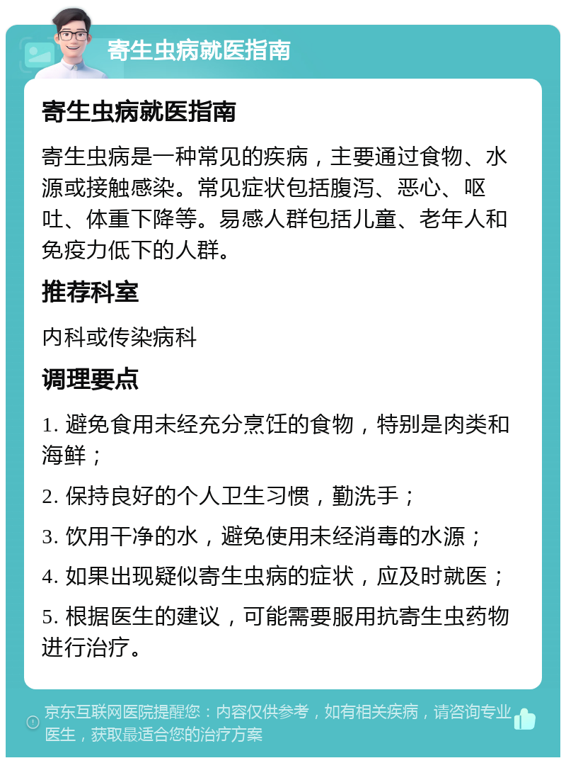 寄生虫病就医指南 寄生虫病就医指南 寄生虫病是一种常见的疾病，主要通过食物、水源或接触感染。常见症状包括腹泻、恶心、呕吐、体重下降等。易感人群包括儿童、老年人和免疫力低下的人群。 推荐科室 内科或传染病科 调理要点 1. 避免食用未经充分烹饪的食物，特别是肉类和海鲜； 2. 保持良好的个人卫生习惯，勤洗手； 3. 饮用干净的水，避免使用未经消毒的水源； 4. 如果出现疑似寄生虫病的症状，应及时就医； 5. 根据医生的建议，可能需要服用抗寄生虫药物进行治疗。