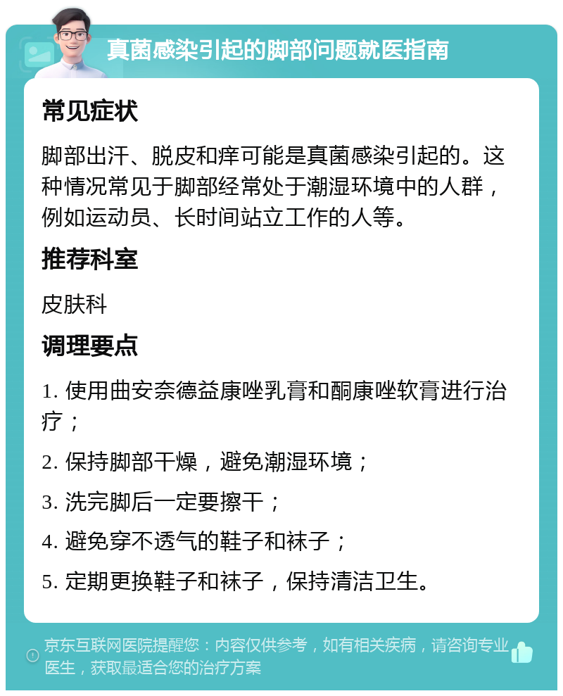 真菌感染引起的脚部问题就医指南 常见症状 脚部出汗、脱皮和痒可能是真菌感染引起的。这种情况常见于脚部经常处于潮湿环境中的人群，例如运动员、长时间站立工作的人等。 推荐科室 皮肤科 调理要点 1. 使用曲安奈德益康唑乳膏和酮康唑软膏进行治疗； 2. 保持脚部干燥，避免潮湿环境； 3. 洗完脚后一定要擦干； 4. 避免穿不透气的鞋子和袜子； 5. 定期更换鞋子和袜子，保持清洁卫生。