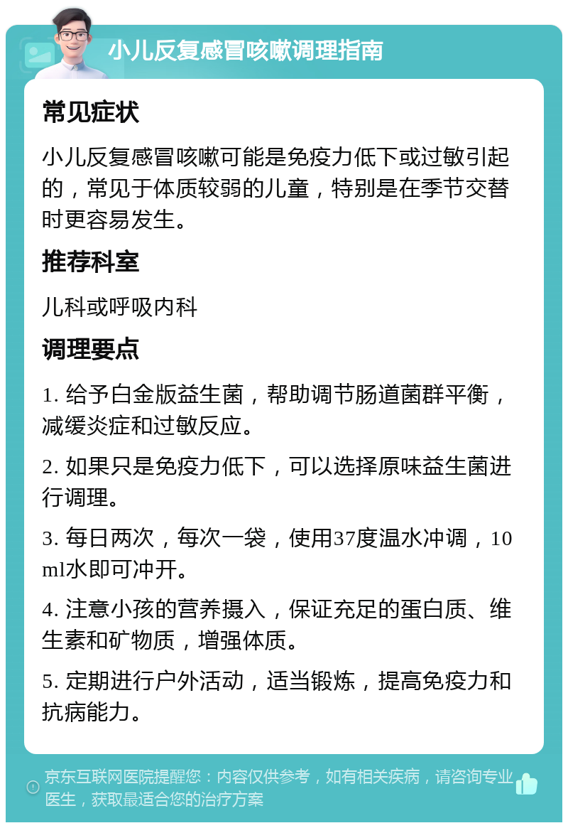 小儿反复感冒咳嗽调理指南 常见症状 小儿反复感冒咳嗽可能是免疫力低下或过敏引起的，常见于体质较弱的儿童，特别是在季节交替时更容易发生。 推荐科室 儿科或呼吸内科 调理要点 1. 给予白金版益生菌，帮助调节肠道菌群平衡，减缓炎症和过敏反应。 2. 如果只是免疫力低下，可以选择原味益生菌进行调理。 3. 每日两次，每次一袋，使用37度温水冲调，10ml水即可冲开。 4. 注意小孩的营养摄入，保证充足的蛋白质、维生素和矿物质，增强体质。 5. 定期进行户外活动，适当锻炼，提高免疫力和抗病能力。