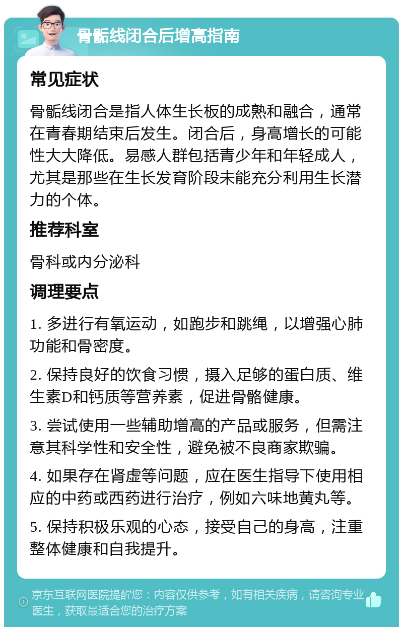 骨骺线闭合后增高指南 常见症状 骨骺线闭合是指人体生长板的成熟和融合，通常在青春期结束后发生。闭合后，身高增长的可能性大大降低。易感人群包括青少年和年轻成人，尤其是那些在生长发育阶段未能充分利用生长潜力的个体。 推荐科室 骨科或内分泌科 调理要点 1. 多进行有氧运动，如跑步和跳绳，以增强心肺功能和骨密度。 2. 保持良好的饮食习惯，摄入足够的蛋白质、维生素D和钙质等营养素，促进骨骼健康。 3. 尝试使用一些辅助增高的产品或服务，但需注意其科学性和安全性，避免被不良商家欺骗。 4. 如果存在肾虚等问题，应在医生指导下使用相应的中药或西药进行治疗，例如六味地黄丸等。 5. 保持积极乐观的心态，接受自己的身高，注重整体健康和自我提升。