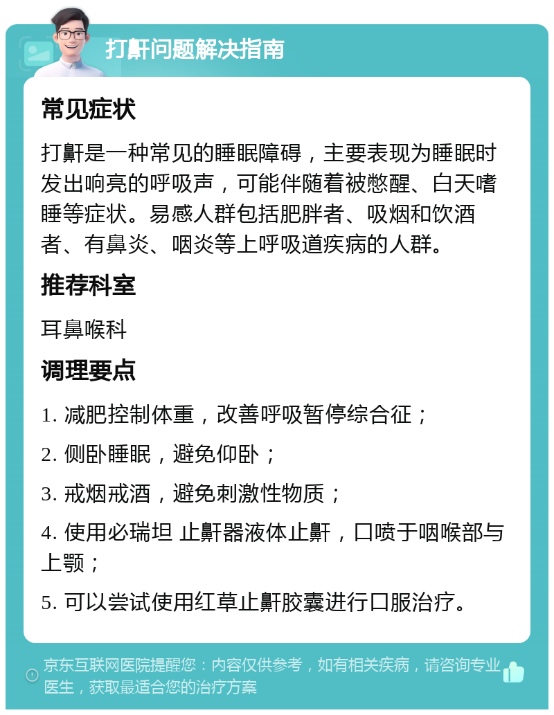 打鼾问题解决指南 常见症状 打鼾是一种常见的睡眠障碍，主要表现为睡眠时发出响亮的呼吸声，可能伴随着被憋醒、白天嗜睡等症状。易感人群包括肥胖者、吸烟和饮酒者、有鼻炎、咽炎等上呼吸道疾病的人群。 推荐科室 耳鼻喉科 调理要点 1. 减肥控制体重，改善呼吸暂停综合征； 2. 侧卧睡眠，避免仰卧； 3. 戒烟戒酒，避免刺激性物质； 4. 使用必瑞坦 止鼾器液体止鼾，口喷于咽喉部与上颚； 5. 可以尝试使用红草止鼾胶囊进行口服治疗。