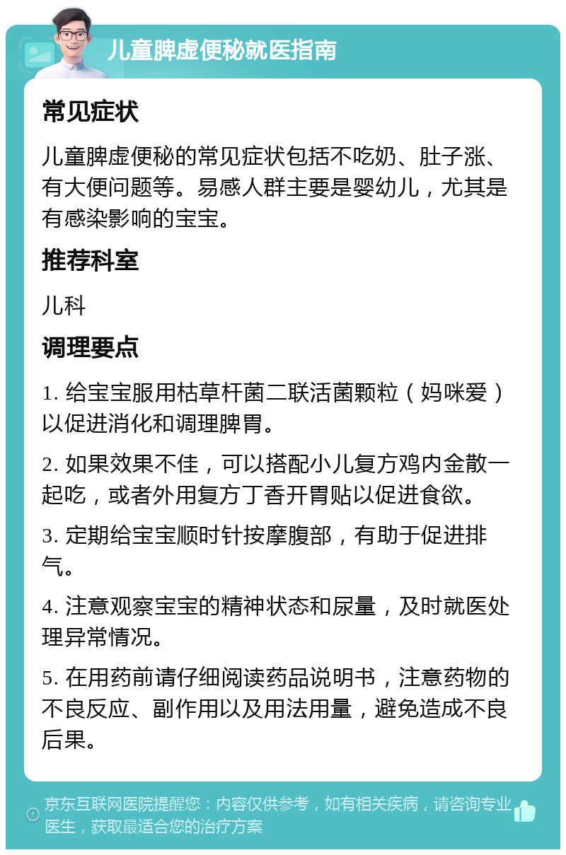 儿童脾虚便秘就医指南 常见症状 儿童脾虚便秘的常见症状包括不吃奶、肚子涨、有大便问题等。易感人群主要是婴幼儿，尤其是有感染影响的宝宝。 推荐科室 儿科 调理要点 1. 给宝宝服用枯草杆菌二联活菌颗粒（妈咪爱）以促进消化和调理脾胃。 2. 如果效果不佳，可以搭配小儿复方鸡内金散一起吃，或者外用复方丁香开胃贴以促进食欲。 3. 定期给宝宝顺时针按摩腹部，有助于促进排气。 4. 注意观察宝宝的精神状态和尿量，及时就医处理异常情况。 5. 在用药前请仔细阅读药品说明书，注意药物的不良反应、副作用以及用法用量，避免造成不良后果。