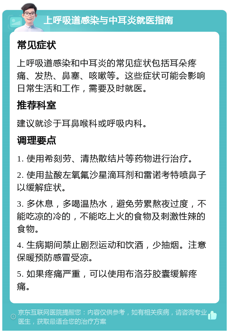 上呼吸道感染与中耳炎就医指南 常见症状 上呼吸道感染和中耳炎的常见症状包括耳朵疼痛、发热、鼻塞、咳嗽等。这些症状可能会影响日常生活和工作，需要及时就医。 推荐科室 建议就诊于耳鼻喉科或呼吸内科。 调理要点 1. 使用希刻劳、清热散结片等药物进行治疗。 2. 使用盐酸左氧氟沙星滴耳剂和雷诺考特喷鼻子以缓解症状。 3. 多休息，多喝温热水，避免劳累熬夜过度，不能吃凉的冷的，不能吃上火的食物及刺激性辣的食物。 4. 生病期间禁止剧烈运动和饮酒，少抽烟。注意保暖预防感冒受凉。 5. 如果疼痛严重，可以使用布洛芬胶囊缓解疼痛。