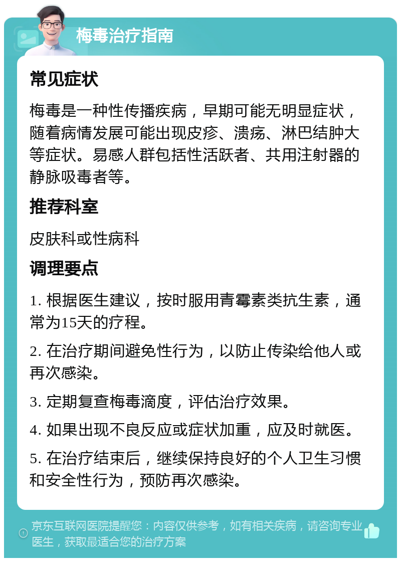 梅毒治疗指南 常见症状 梅毒是一种性传播疾病，早期可能无明显症状，随着病情发展可能出现皮疹、溃疡、淋巴结肿大等症状。易感人群包括性活跃者、共用注射器的静脉吸毒者等。 推荐科室 皮肤科或性病科 调理要点 1. 根据医生建议，按时服用青霉素类抗生素，通常为15天的疗程。 2. 在治疗期间避免性行为，以防止传染给他人或再次感染。 3. 定期复查梅毒滴度，评估治疗效果。 4. 如果出现不良反应或症状加重，应及时就医。 5. 在治疗结束后，继续保持良好的个人卫生习惯和安全性行为，预防再次感染。