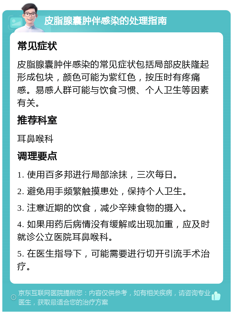 皮脂腺囊肿伴感染的处理指南 常见症状 皮脂腺囊肿伴感染的常见症状包括局部皮肤隆起形成包块，颜色可能为紫红色，按压时有疼痛感。易感人群可能与饮食习惯、个人卫生等因素有关。 推荐科室 耳鼻喉科 调理要点 1. 使用百多邦进行局部涂抹，三次每日。 2. 避免用手频繁触摸患处，保持个人卫生。 3. 注意近期的饮食，减少辛辣食物的摄入。 4. 如果用药后病情没有缓解或出现加重，应及时就诊公立医院耳鼻喉科。 5. 在医生指导下，可能需要进行切开引流手术治疗。