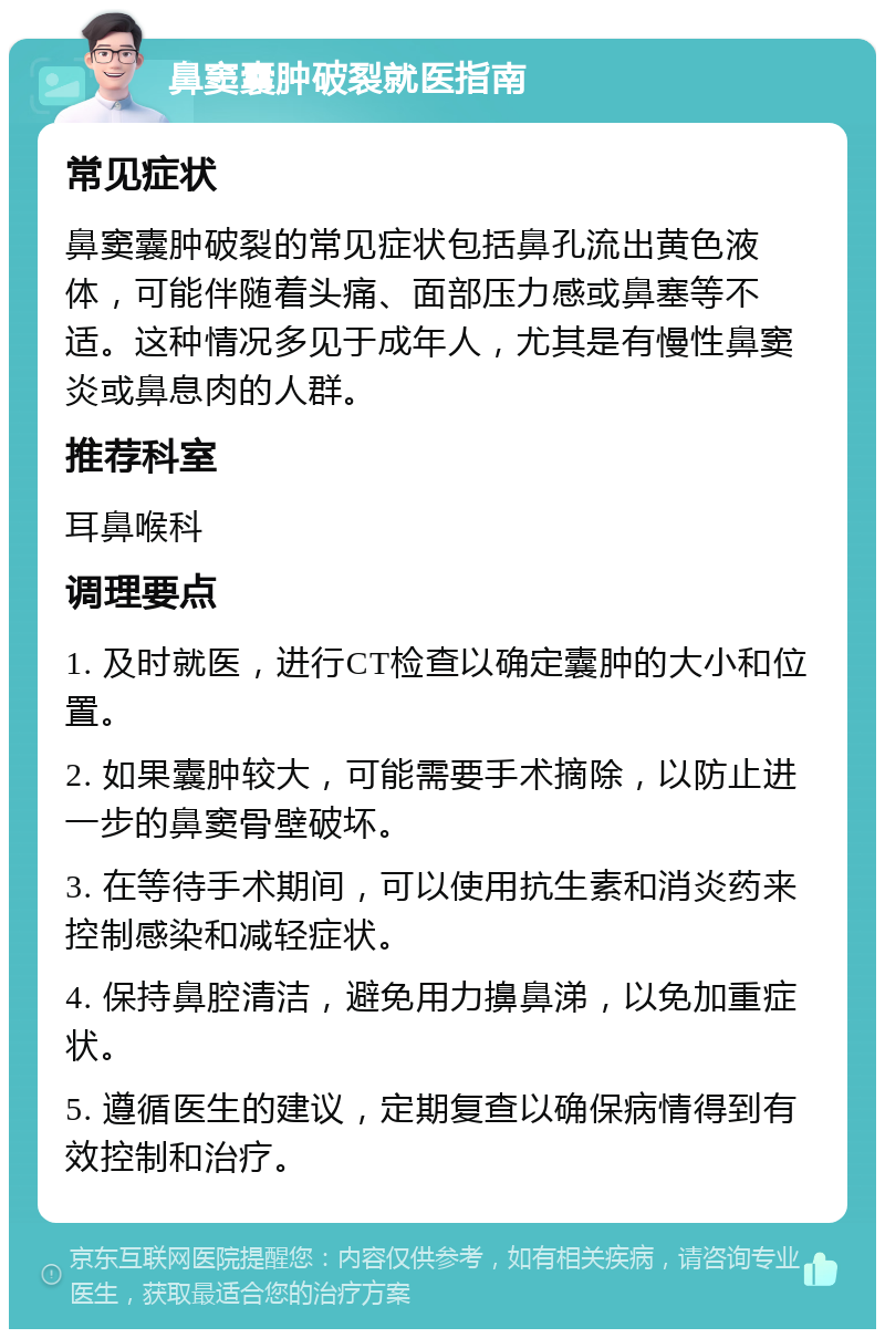 鼻窦囊肿破裂就医指南 常见症状 鼻窦囊肿破裂的常见症状包括鼻孔流出黄色液体，可能伴随着头痛、面部压力感或鼻塞等不适。这种情况多见于成年人，尤其是有慢性鼻窦炎或鼻息肉的人群。 推荐科室 耳鼻喉科 调理要点 1. 及时就医，进行CT检查以确定囊肿的大小和位置。 2. 如果囊肿较大，可能需要手术摘除，以防止进一步的鼻窦骨壁破坏。 3. 在等待手术期间，可以使用抗生素和消炎药来控制感染和减轻症状。 4. 保持鼻腔清洁，避免用力擤鼻涕，以免加重症状。 5. 遵循医生的建议，定期复查以确保病情得到有效控制和治疗。