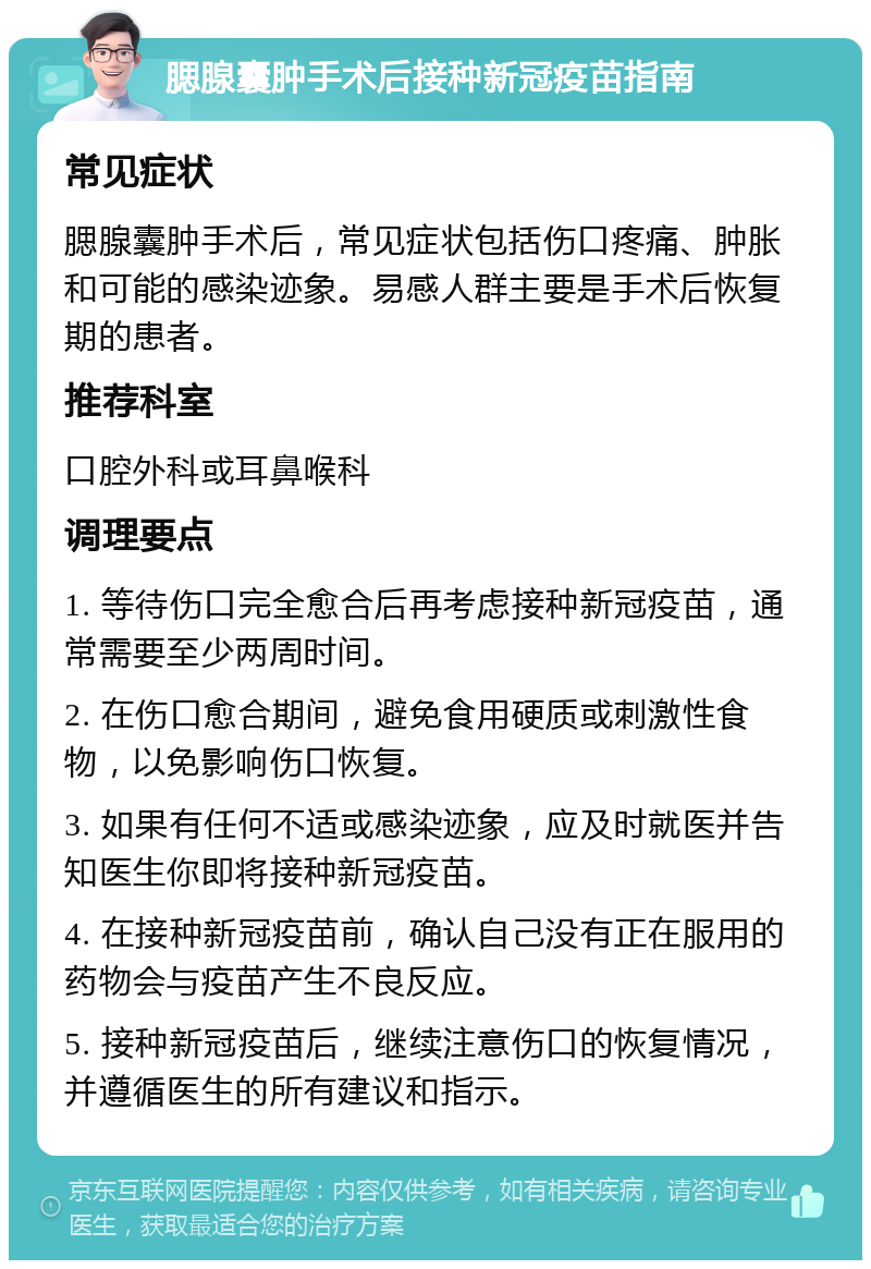 腮腺囊肿手术后接种新冠疫苗指南 常见症状 腮腺囊肿手术后，常见症状包括伤口疼痛、肿胀和可能的感染迹象。易感人群主要是手术后恢复期的患者。 推荐科室 口腔外科或耳鼻喉科 调理要点 1. 等待伤口完全愈合后再考虑接种新冠疫苗，通常需要至少两周时间。 2. 在伤口愈合期间，避免食用硬质或刺激性食物，以免影响伤口恢复。 3. 如果有任何不适或感染迹象，应及时就医并告知医生你即将接种新冠疫苗。 4. 在接种新冠疫苗前，确认自己没有正在服用的药物会与疫苗产生不良反应。 5. 接种新冠疫苗后，继续注意伤口的恢复情况，并遵循医生的所有建议和指示。