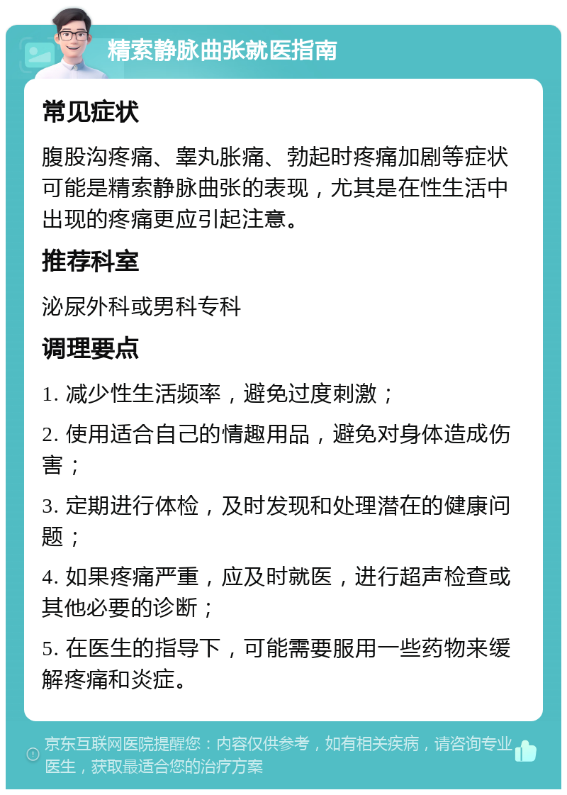 精索静脉曲张就医指南 常见症状 腹股沟疼痛、睾丸胀痛、勃起时疼痛加剧等症状可能是精索静脉曲张的表现，尤其是在性生活中出现的疼痛更应引起注意。 推荐科室 泌尿外科或男科专科 调理要点 1. 减少性生活频率，避免过度刺激； 2. 使用适合自己的情趣用品，避免对身体造成伤害； 3. 定期进行体检，及时发现和处理潜在的健康问题； 4. 如果疼痛严重，应及时就医，进行超声检查或其他必要的诊断； 5. 在医生的指导下，可能需要服用一些药物来缓解疼痛和炎症。