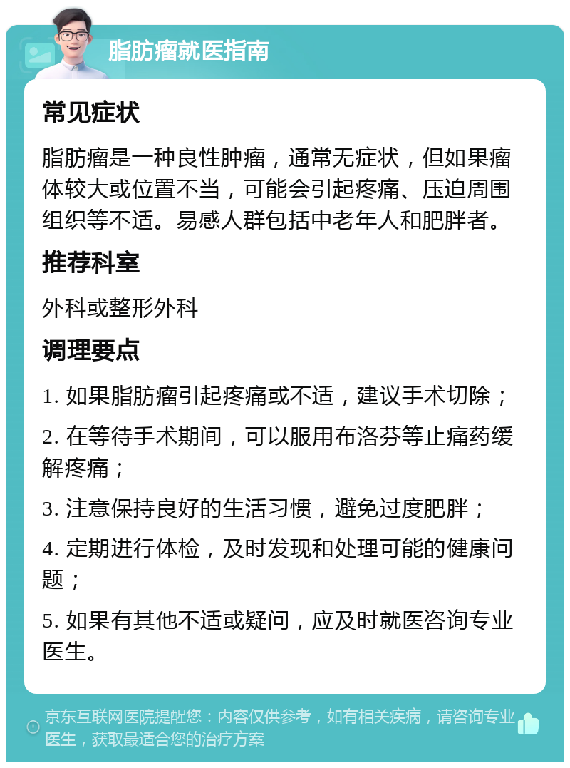 脂肪瘤就医指南 常见症状 脂肪瘤是一种良性肿瘤，通常无症状，但如果瘤体较大或位置不当，可能会引起疼痛、压迫周围组织等不适。易感人群包括中老年人和肥胖者。 推荐科室 外科或整形外科 调理要点 1. 如果脂肪瘤引起疼痛或不适，建议手术切除； 2. 在等待手术期间，可以服用布洛芬等止痛药缓解疼痛； 3. 注意保持良好的生活习惯，避免过度肥胖； 4. 定期进行体检，及时发现和处理可能的健康问题； 5. 如果有其他不适或疑问，应及时就医咨询专业医生。