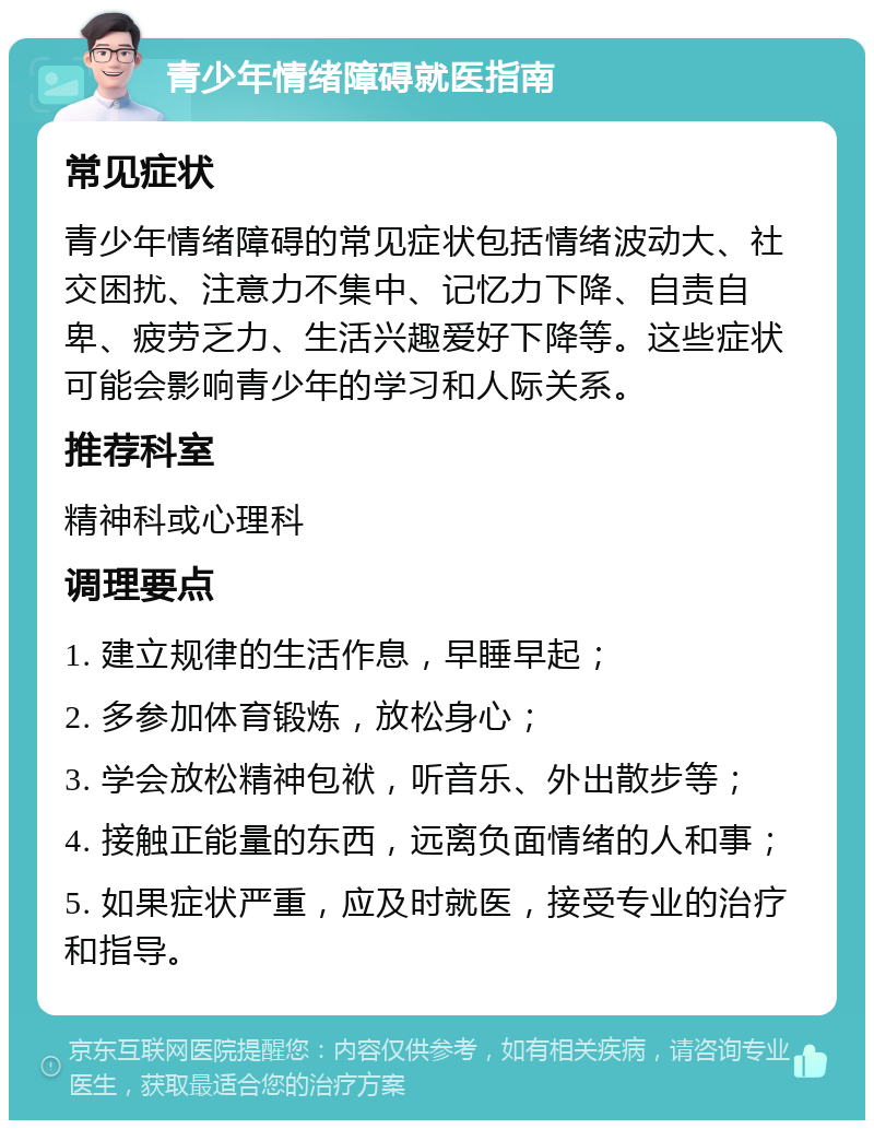 青少年情绪障碍就医指南 常见症状 青少年情绪障碍的常见症状包括情绪波动大、社交困扰、注意力不集中、记忆力下降、自责自卑、疲劳乏力、生活兴趣爱好下降等。这些症状可能会影响青少年的学习和人际关系。 推荐科室 精神科或心理科 调理要点 1. 建立规律的生活作息，早睡早起； 2. 多参加体育锻炼，放松身心； 3. 学会放松精神包袱，听音乐、外出散步等； 4. 接触正能量的东西，远离负面情绪的人和事； 5. 如果症状严重，应及时就医，接受专业的治疗和指导。