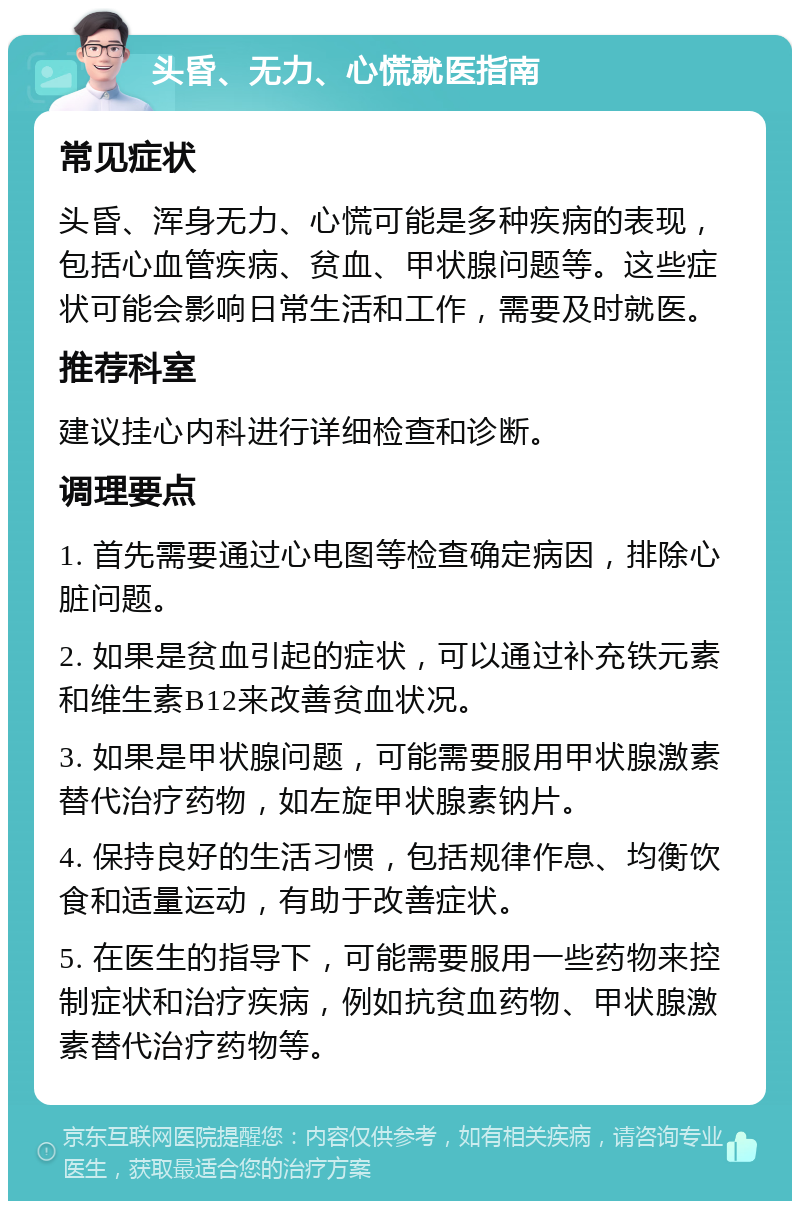 头昏、无力、心慌就医指南 常见症状 头昏、浑身无力、心慌可能是多种疾病的表现，包括心血管疾病、贫血、甲状腺问题等。这些症状可能会影响日常生活和工作，需要及时就医。 推荐科室 建议挂心内科进行详细检查和诊断。 调理要点 1. 首先需要通过心电图等检查确定病因，排除心脏问题。 2. 如果是贫血引起的症状，可以通过补充铁元素和维生素B12来改善贫血状况。 3. 如果是甲状腺问题，可能需要服用甲状腺激素替代治疗药物，如左旋甲状腺素钠片。 4. 保持良好的生活习惯，包括规律作息、均衡饮食和适量运动，有助于改善症状。 5. 在医生的指导下，可能需要服用一些药物来控制症状和治疗疾病，例如抗贫血药物、甲状腺激素替代治疗药物等。