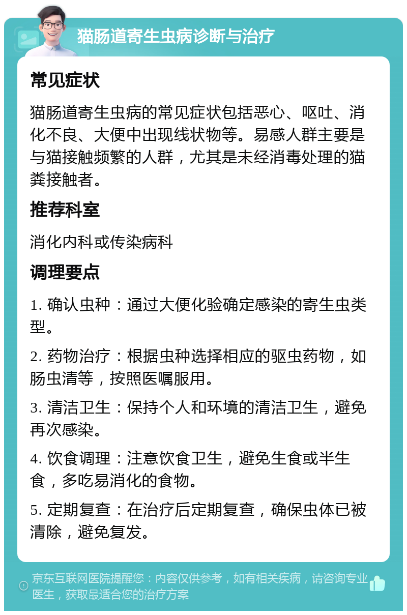 猫肠道寄生虫病诊断与治疗 常见症状 猫肠道寄生虫病的常见症状包括恶心、呕吐、消化不良、大便中出现线状物等。易感人群主要是与猫接触频繁的人群，尤其是未经消毒处理的猫粪接触者。 推荐科室 消化内科或传染病科 调理要点 1. 确认虫种：通过大便化验确定感染的寄生虫类型。 2. 药物治疗：根据虫种选择相应的驱虫药物，如肠虫清等，按照医嘱服用。 3. 清洁卫生：保持个人和环境的清洁卫生，避免再次感染。 4. 饮食调理：注意饮食卫生，避免生食或半生食，多吃易消化的食物。 5. 定期复查：在治疗后定期复查，确保虫体已被清除，避免复发。