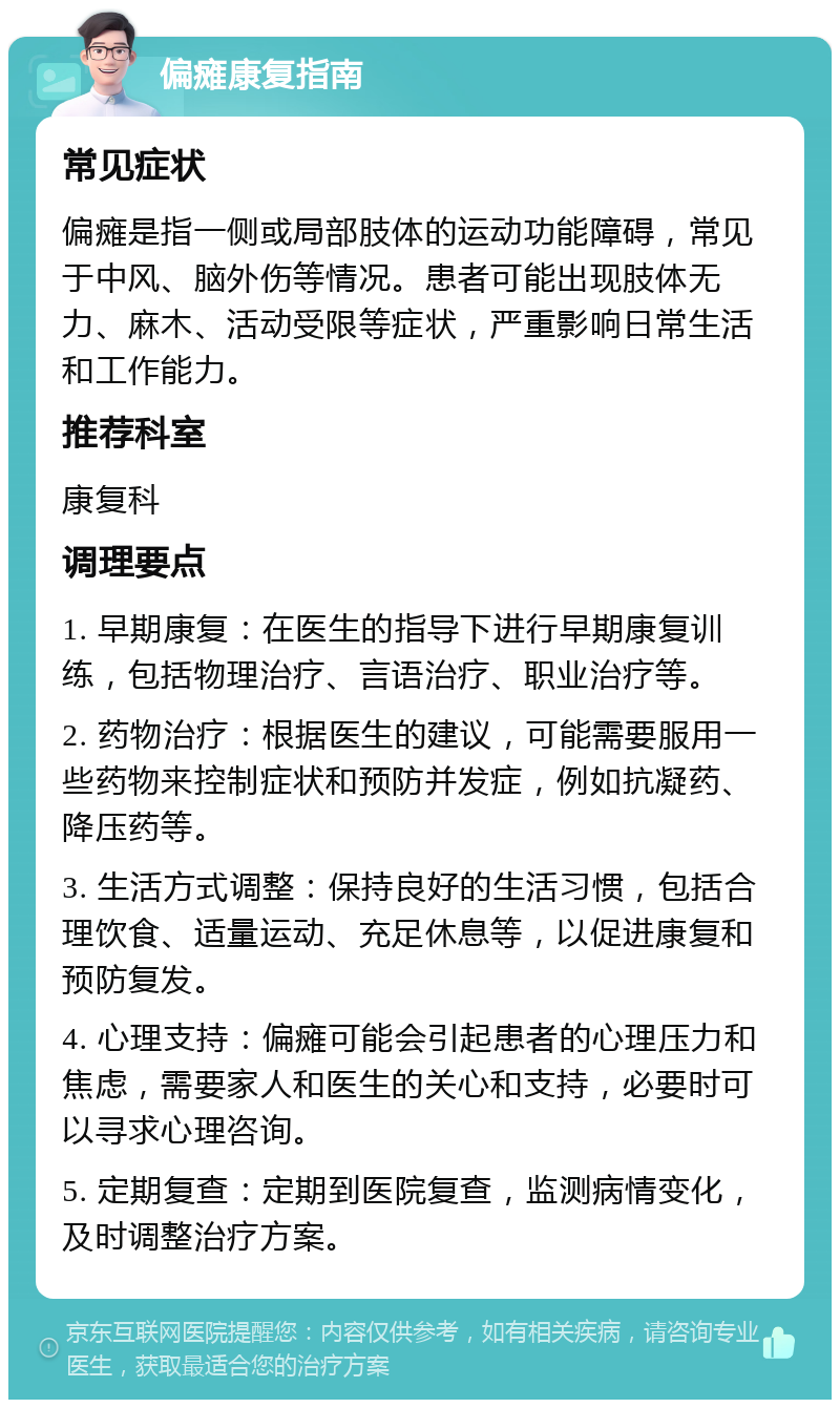 偏瘫康复指南 常见症状 偏瘫是指一侧或局部肢体的运动功能障碍，常见于中风、脑外伤等情况。患者可能出现肢体无力、麻木、活动受限等症状，严重影响日常生活和工作能力。 推荐科室 康复科 调理要点 1. 早期康复：在医生的指导下进行早期康复训练，包括物理治疗、言语治疗、职业治疗等。 2. 药物治疗：根据医生的建议，可能需要服用一些药物来控制症状和预防并发症，例如抗凝药、降压药等。 3. 生活方式调整：保持良好的生活习惯，包括合理饮食、适量运动、充足休息等，以促进康复和预防复发。 4. 心理支持：偏瘫可能会引起患者的心理压力和焦虑，需要家人和医生的关心和支持，必要时可以寻求心理咨询。 5. 定期复查：定期到医院复查，监测病情变化，及时调整治疗方案。