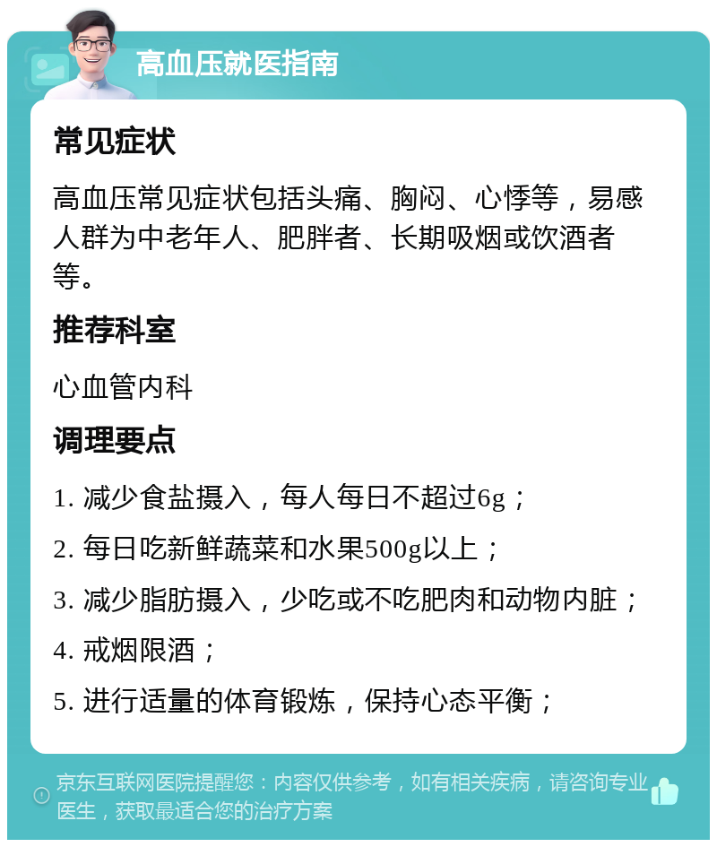 高血压就医指南 常见症状 高血压常见症状包括头痛、胸闷、心悸等，易感人群为中老年人、肥胖者、长期吸烟或饮酒者等。 推荐科室 心血管内科 调理要点 1. 减少食盐摄入，每人每日不超过6g； 2. 每日吃新鲜蔬菜和水果500g以上； 3. 减少脂肪摄入，少吃或不吃肥肉和动物内脏； 4. 戒烟限酒； 5. 进行适量的体育锻炼，保持心态平衡；