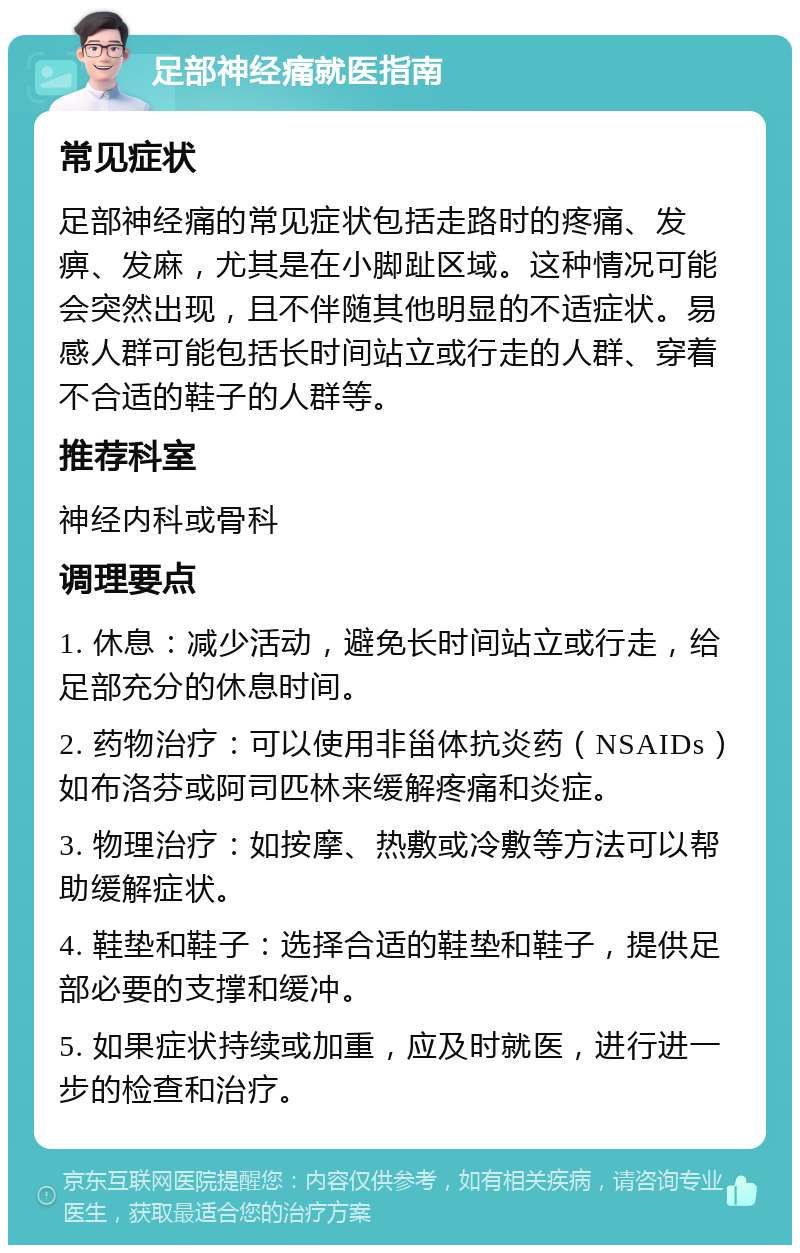 足部神经痛就医指南 常见症状 足部神经痛的常见症状包括走路时的疼痛、发痹、发麻，尤其是在小脚趾区域。这种情况可能会突然出现，且不伴随其他明显的不适症状。易感人群可能包括长时间站立或行走的人群、穿着不合适的鞋子的人群等。 推荐科室 神经内科或骨科 调理要点 1. 休息：减少活动，避免长时间站立或行走，给足部充分的休息时间。 2. 药物治疗：可以使用非甾体抗炎药（NSAIDs）如布洛芬或阿司匹林来缓解疼痛和炎症。 3. 物理治疗：如按摩、热敷或冷敷等方法可以帮助缓解症状。 4. 鞋垫和鞋子：选择合适的鞋垫和鞋子，提供足部必要的支撑和缓冲。 5. 如果症状持续或加重，应及时就医，进行进一步的检查和治疗。