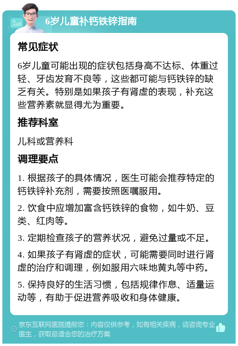 6岁儿童补钙铁锌指南 常见症状 6岁儿童可能出现的症状包括身高不达标、体重过轻、牙齿发育不良等，这些都可能与钙铁锌的缺乏有关。特别是如果孩子有肾虚的表现，补充这些营养素就显得尤为重要。 推荐科室 儿科或营养科 调理要点 1. 根据孩子的具体情况，医生可能会推荐特定的钙铁锌补充剂，需要按照医嘱服用。 2. 饮食中应增加富含钙铁锌的食物，如牛奶、豆类、红肉等。 3. 定期检查孩子的营养状况，避免过量或不足。 4. 如果孩子有肾虚的症状，可能需要同时进行肾虚的治疗和调理，例如服用六味地黄丸等中药。 5. 保持良好的生活习惯，包括规律作息、适量运动等，有助于促进营养吸收和身体健康。