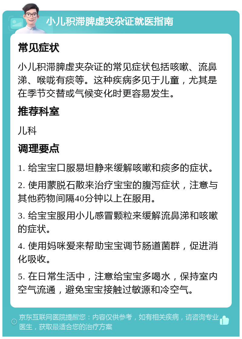 小儿积滞脾虚夹杂证就医指南 常见症状 小儿积滞脾虚夹杂证的常见症状包括咳嗽、流鼻涕、喉咙有痰等。这种疾病多见于儿童，尤其是在季节交替或气候变化时更容易发生。 推荐科室 儿科 调理要点 1. 给宝宝口服易坦静来缓解咳嗽和痰多的症状。 2. 使用蒙脱石散来治疗宝宝的腹泻症状，注意与其他药物间隔40分钟以上在服用。 3. 给宝宝服用小儿感冒颗粒来缓解流鼻涕和咳嗽的症状。 4. 使用妈咪爱来帮助宝宝调节肠道菌群，促进消化吸收。 5. 在日常生活中，注意给宝宝多喝水，保持室内空气流通，避免宝宝接触过敏源和冷空气。