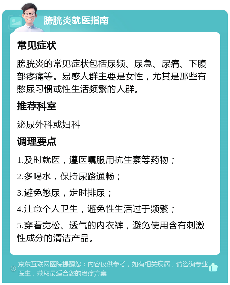 膀胱炎就医指南 常见症状 膀胱炎的常见症状包括尿频、尿急、尿痛、下腹部疼痛等。易感人群主要是女性，尤其是那些有憋尿习惯或性生活频繁的人群。 推荐科室 泌尿外科或妇科 调理要点 1.及时就医，遵医嘱服用抗生素等药物； 2.多喝水，保持尿路通畅； 3.避免憋尿，定时排尿； 4.注意个人卫生，避免性生活过于频繁； 5.穿着宽松、透气的内衣裤，避免使用含有刺激性成分的清洁产品。