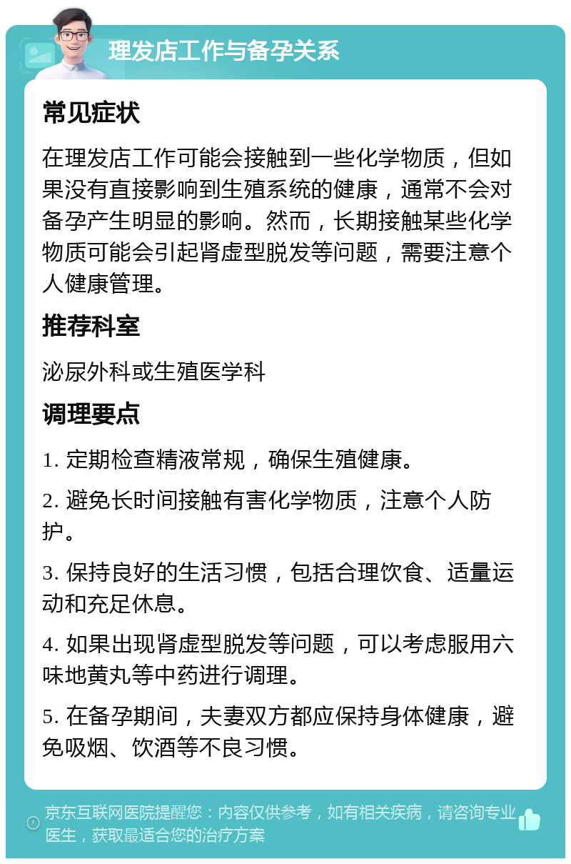 理发店工作与备孕关系 常见症状 在理发店工作可能会接触到一些化学物质，但如果没有直接影响到生殖系统的健康，通常不会对备孕产生明显的影响。然而，长期接触某些化学物质可能会引起肾虚型脱发等问题，需要注意个人健康管理。 推荐科室 泌尿外科或生殖医学科 调理要点 1. 定期检查精液常规，确保生殖健康。 2. 避免长时间接触有害化学物质，注意个人防护。 3. 保持良好的生活习惯，包括合理饮食、适量运动和充足休息。 4. 如果出现肾虚型脱发等问题，可以考虑服用六味地黄丸等中药进行调理。 5. 在备孕期间，夫妻双方都应保持身体健康，避免吸烟、饮酒等不良习惯。