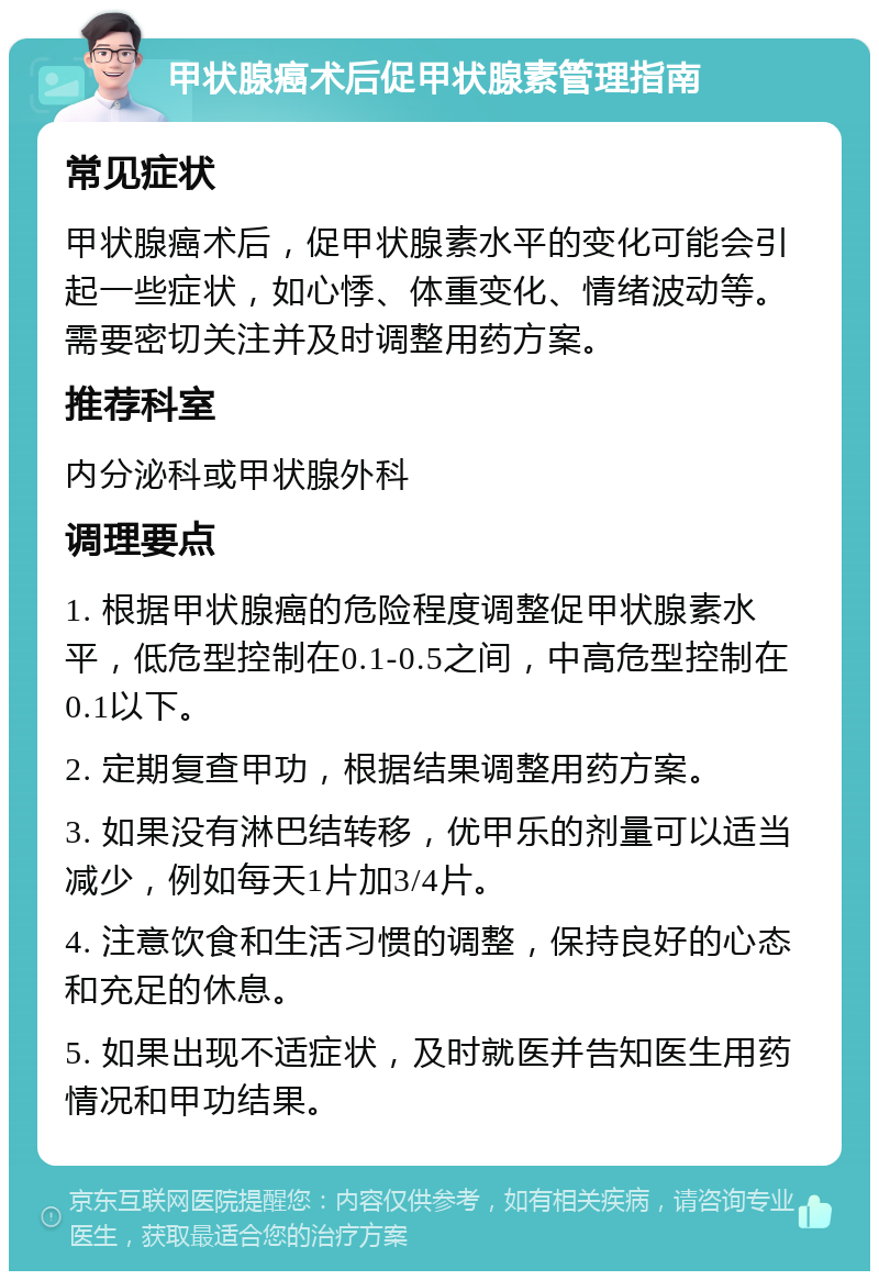 甲状腺癌术后促甲状腺素管理指南 常见症状 甲状腺癌术后，促甲状腺素水平的变化可能会引起一些症状，如心悸、体重变化、情绪波动等。需要密切关注并及时调整用药方案。 推荐科室 内分泌科或甲状腺外科 调理要点 1. 根据甲状腺癌的危险程度调整促甲状腺素水平，低危型控制在0.1-0.5之间，中高危型控制在0.1以下。 2. 定期复查甲功，根据结果调整用药方案。 3. 如果没有淋巴结转移，优甲乐的剂量可以适当减少，例如每天1片加3/4片。 4. 注意饮食和生活习惯的调整，保持良好的心态和充足的休息。 5. 如果出现不适症状，及时就医并告知医生用药情况和甲功结果。