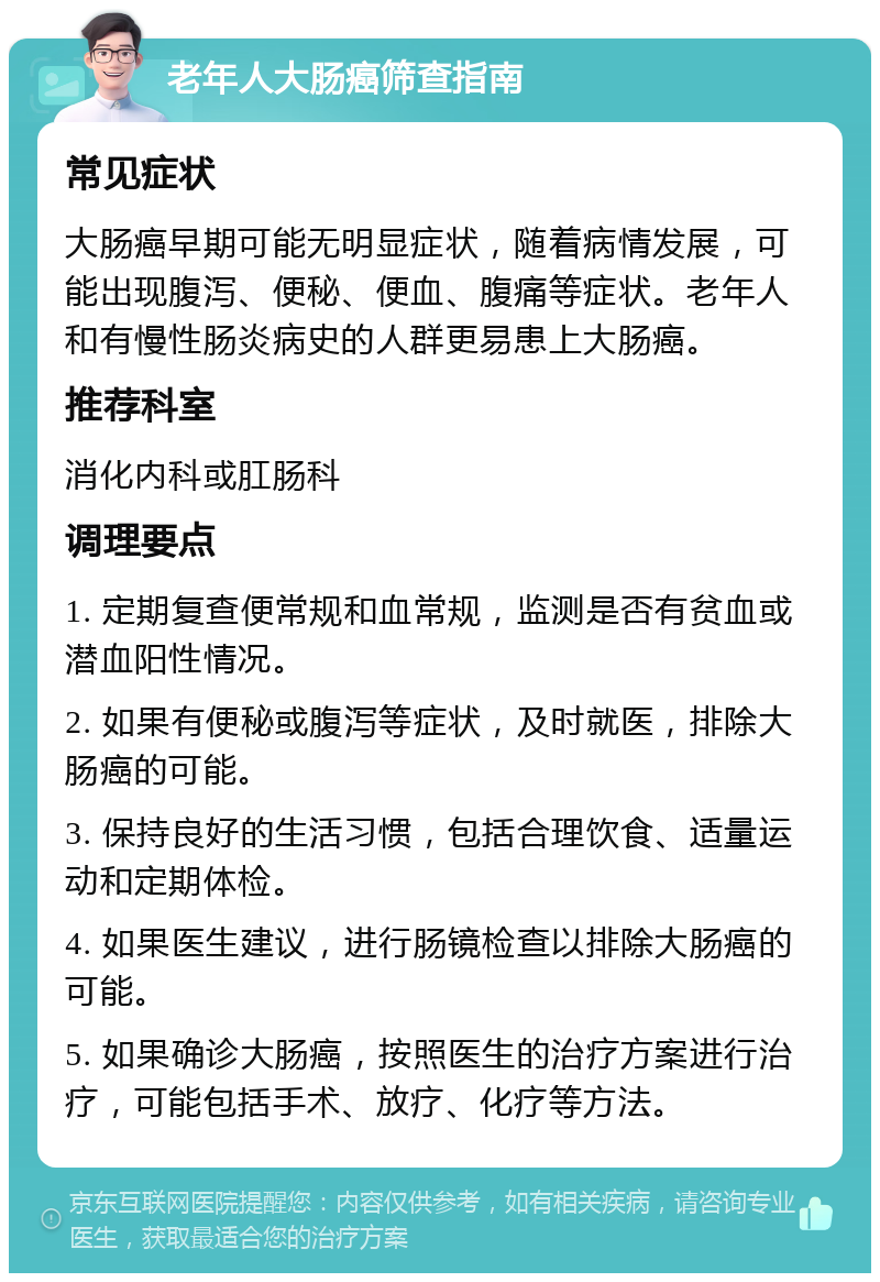 老年人大肠癌筛查指南 常见症状 大肠癌早期可能无明显症状，随着病情发展，可能出现腹泻、便秘、便血、腹痛等症状。老年人和有慢性肠炎病史的人群更易患上大肠癌。 推荐科室 消化内科或肛肠科 调理要点 1. 定期复查便常规和血常规，监测是否有贫血或潜血阳性情况。 2. 如果有便秘或腹泻等症状，及时就医，排除大肠癌的可能。 3. 保持良好的生活习惯，包括合理饮食、适量运动和定期体检。 4. 如果医生建议，进行肠镜检查以排除大肠癌的可能。 5. 如果确诊大肠癌，按照医生的治疗方案进行治疗，可能包括手术、放疗、化疗等方法。