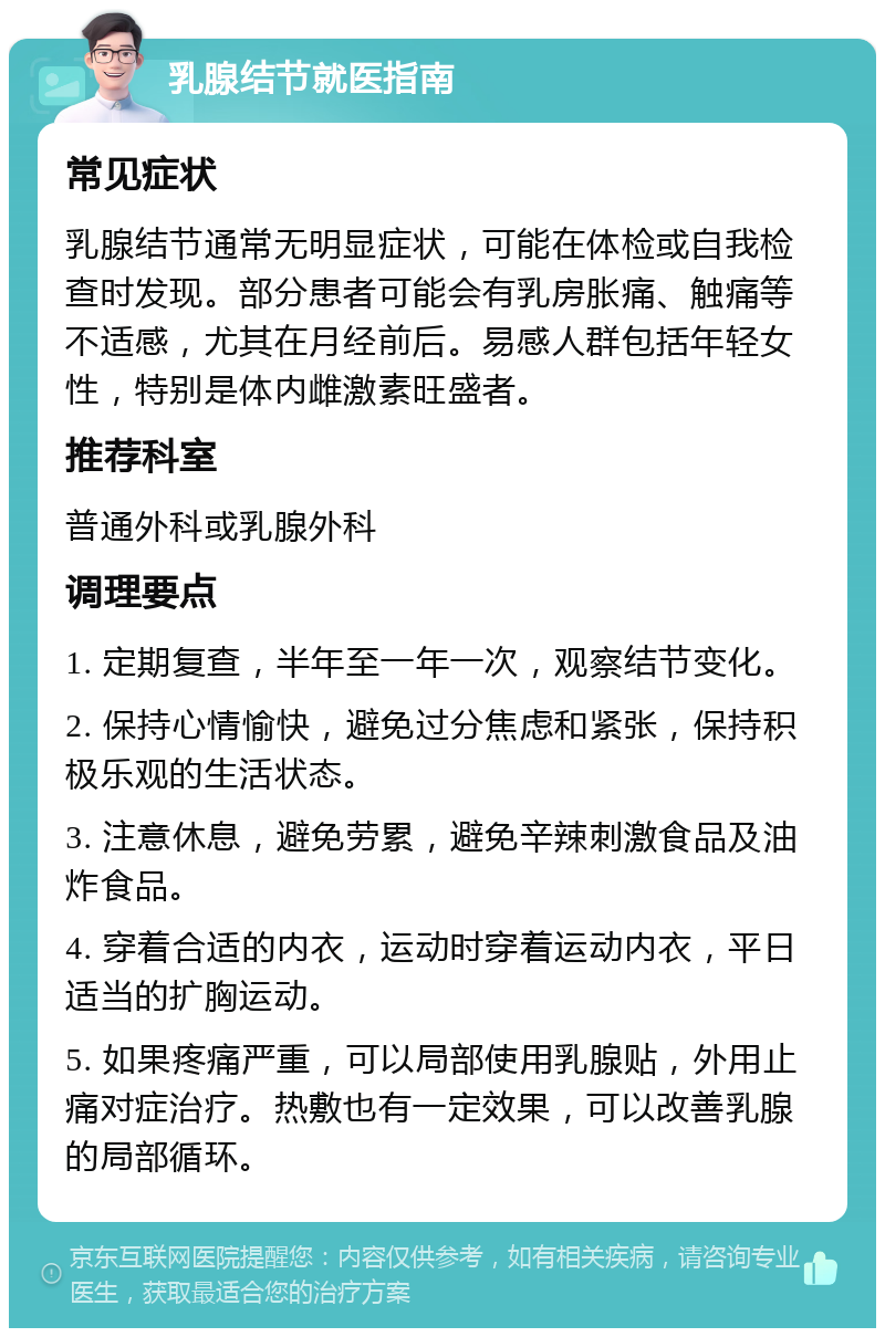 乳腺结节就医指南 常见症状 乳腺结节通常无明显症状，可能在体检或自我检查时发现。部分患者可能会有乳房胀痛、触痛等不适感，尤其在月经前后。易感人群包括年轻女性，特别是体内雌激素旺盛者。 推荐科室 普通外科或乳腺外科 调理要点 1. 定期复查，半年至一年一次，观察结节变化。 2. 保持心情愉快，避免过分焦虑和紧张，保持积极乐观的生活状态。 3. 注意休息，避免劳累，避免辛辣刺激食品及油炸食品。 4. 穿着合适的内衣，运动时穿着运动内衣，平日适当的扩胸运动。 5. 如果疼痛严重，可以局部使用乳腺贴，外用止痛对症治疗。热敷也有一定效果，可以改善乳腺的局部循环。