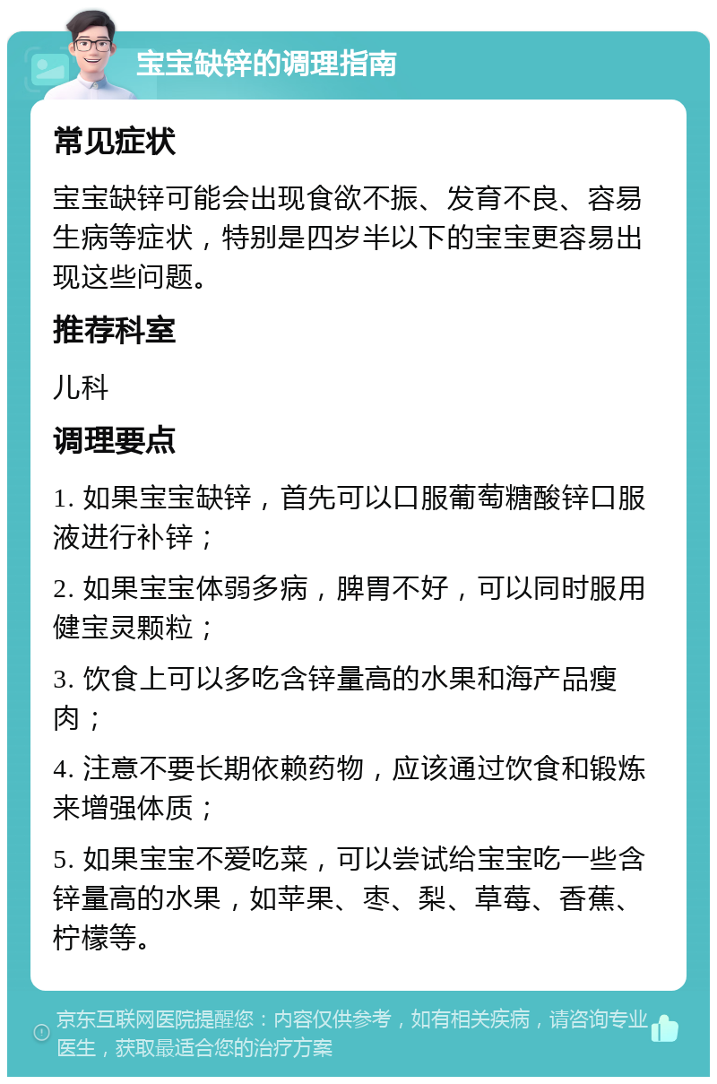 宝宝缺锌的调理指南 常见症状 宝宝缺锌可能会出现食欲不振、发育不良、容易生病等症状，特别是四岁半以下的宝宝更容易出现这些问题。 推荐科室 儿科 调理要点 1. 如果宝宝缺锌，首先可以口服葡萄糖酸锌口服液进行补锌； 2. 如果宝宝体弱多病，脾胃不好，可以同时服用健宝灵颗粒； 3. 饮食上可以多吃含锌量高的水果和海产品瘦肉； 4. 注意不要长期依赖药物，应该通过饮食和锻炼来增强体质； 5. 如果宝宝不爱吃菜，可以尝试给宝宝吃一些含锌量高的水果，如苹果、枣、梨、草莓、香蕉、柠檬等。