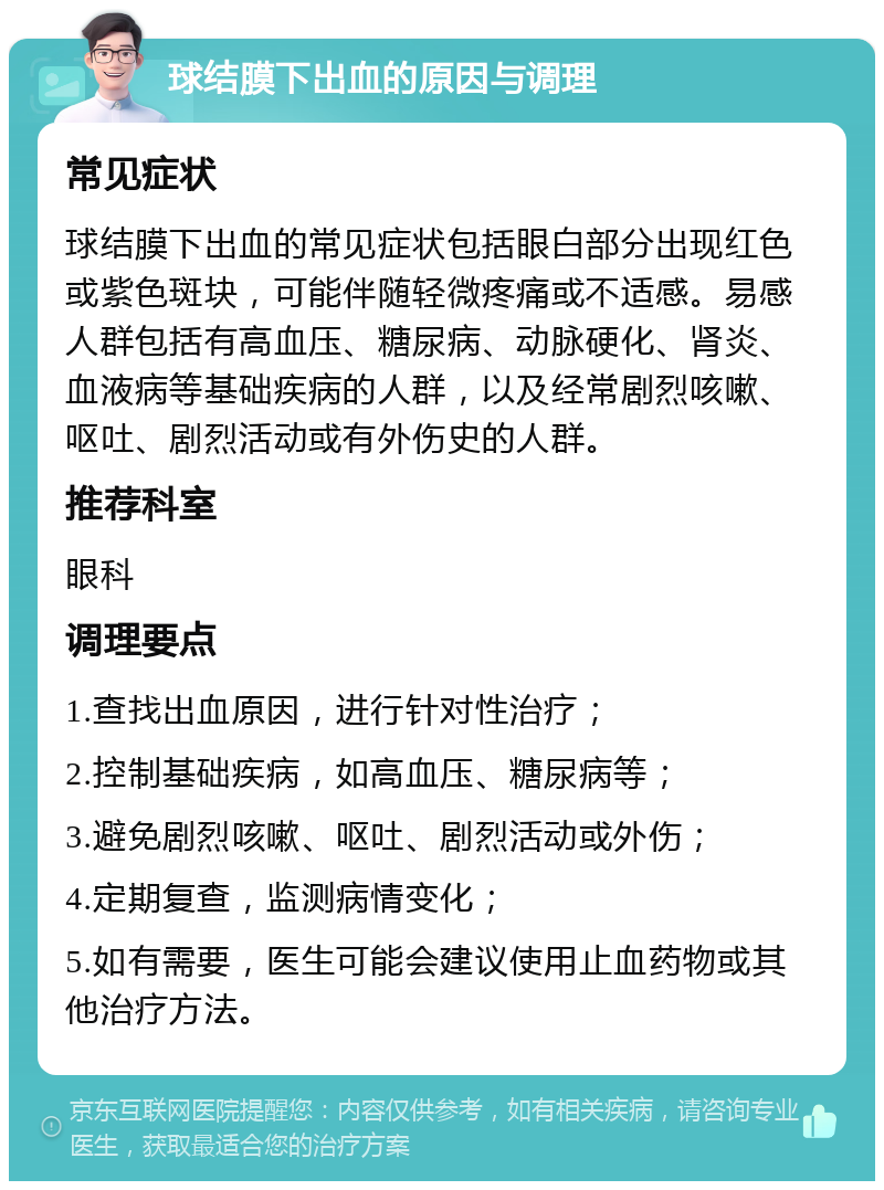 球结膜下出血的原因与调理 常见症状 球结膜下出血的常见症状包括眼白部分出现红色或紫色斑块，可能伴随轻微疼痛或不适感。易感人群包括有高血压、糖尿病、动脉硬化、肾炎、血液病等基础疾病的人群，以及经常剧烈咳嗽、呕吐、剧烈活动或有外伤史的人群。 推荐科室 眼科 调理要点 1.查找出血原因，进行针对性治疗； 2.控制基础疾病，如高血压、糖尿病等； 3.避免剧烈咳嗽、呕吐、剧烈活动或外伤； 4.定期复查，监测病情变化； 5.如有需要，医生可能会建议使用止血药物或其他治疗方法。