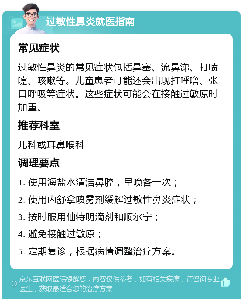 过敏性鼻炎就医指南 常见症状 过敏性鼻炎的常见症状包括鼻塞、流鼻涕、打喷嚏、咳嗽等。儿童患者可能还会出现打呼噜、张口呼吸等症状。这些症状可能会在接触过敏原时加重。 推荐科室 儿科或耳鼻喉科 调理要点 1. 使用海盐水清洁鼻腔，早晚各一次； 2. 使用内舒拿喷雾剂缓解过敏性鼻炎症状； 3. 按时服用仙特明滴剂和顺尔宁； 4. 避免接触过敏原； 5. 定期复诊，根据病情调整治疗方案。