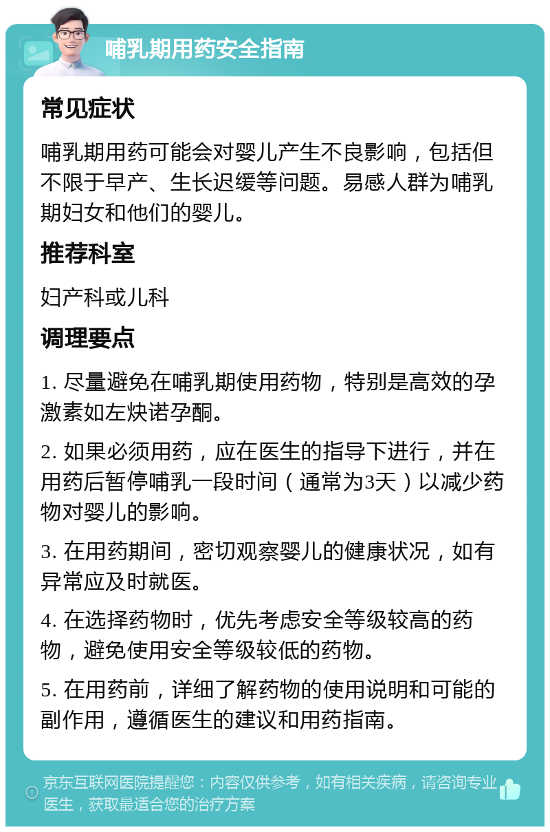 哺乳期用药安全指南 常见症状 哺乳期用药可能会对婴儿产生不良影响，包括但不限于早产、生长迟缓等问题。易感人群为哺乳期妇女和他们的婴儿。 推荐科室 妇产科或儿科 调理要点 1. 尽量避免在哺乳期使用药物，特别是高效的孕激素如左炔诺孕酮。 2. 如果必须用药，应在医生的指导下进行，并在用药后暂停哺乳一段时间（通常为3天）以减少药物对婴儿的影响。 3. 在用药期间，密切观察婴儿的健康状况，如有异常应及时就医。 4. 在选择药物时，优先考虑安全等级较高的药物，避免使用安全等级较低的药物。 5. 在用药前，详细了解药物的使用说明和可能的副作用，遵循医生的建议和用药指南。