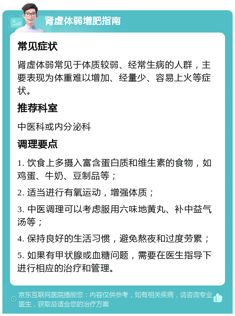 肾虚体弱增肥指南 常见症状 肾虚体弱常见于体质较弱、经常生病的人群，主要表现为体重难以增加、经量少、容易上火等症状。 推荐科室 中医科或内分泌科 调理要点 1. 饮食上多摄入富含蛋白质和维生素的食物，如鸡蛋、牛奶、豆制品等； 2. 适当进行有氧运动，增强体质； 3. 中医调理可以考虑服用六味地黄丸、补中益气汤等； 4. 保持良好的生活习惯，避免熬夜和过度劳累； 5. 如果有甲状腺或血糖问题，需要在医生指导下进行相应的治疗和管理。