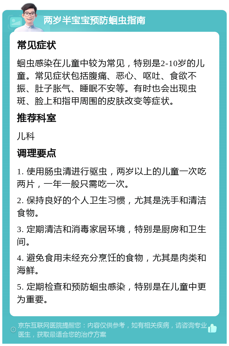 两岁半宝宝预防蛔虫指南 常见症状 蛔虫感染在儿童中较为常见，特别是2-10岁的儿童。常见症状包括腹痛、恶心、呕吐、食欲不振、肚子胀气、睡眠不安等。有时也会出现虫斑、脸上和指甲周围的皮肤改变等症状。 推荐科室 儿科 调理要点 1. 使用肠虫清进行驱虫，两岁以上的儿童一次吃两片，一年一般只需吃一次。 2. 保持良好的个人卫生习惯，尤其是洗手和清洁食物。 3. 定期清洁和消毒家居环境，特别是厨房和卫生间。 4. 避免食用未经充分烹饪的食物，尤其是肉类和海鲜。 5. 定期检查和预防蛔虫感染，特别是在儿童中更为重要。