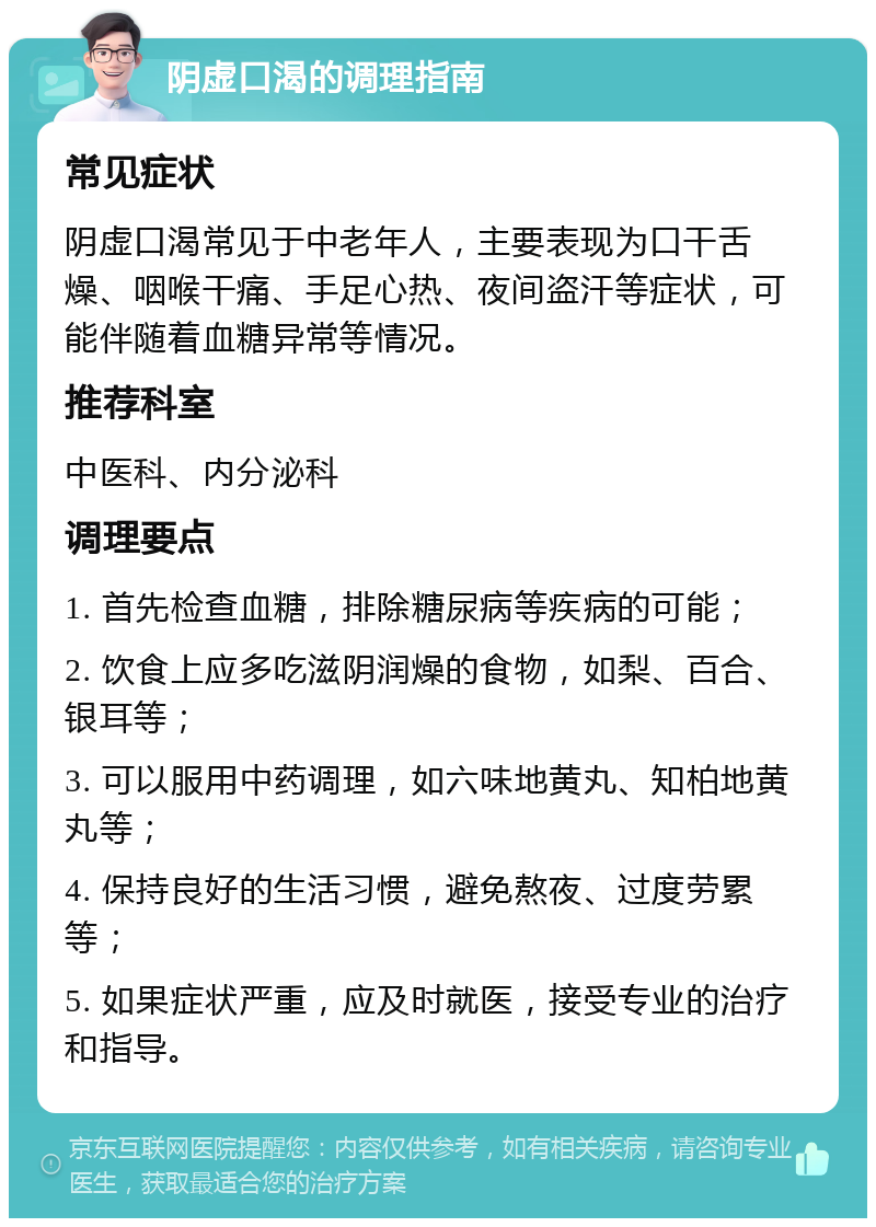 阴虚口渴的调理指南 常见症状 阴虚口渴常见于中老年人，主要表现为口干舌燥、咽喉干痛、手足心热、夜间盗汗等症状，可能伴随着血糖异常等情况。 推荐科室 中医科、内分泌科 调理要点 1. 首先检查血糖，排除糖尿病等疾病的可能； 2. 饮食上应多吃滋阴润燥的食物，如梨、百合、银耳等； 3. 可以服用中药调理，如六味地黄丸、知柏地黄丸等； 4. 保持良好的生活习惯，避免熬夜、过度劳累等； 5. 如果症状严重，应及时就医，接受专业的治疗和指导。