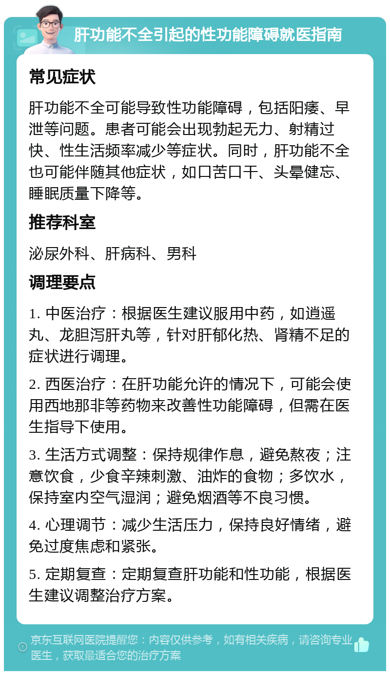 肝功能不全引起的性功能障碍就医指南 常见症状 肝功能不全可能导致性功能障碍，包括阳痿、早泄等问题。患者可能会出现勃起无力、射精过快、性生活频率减少等症状。同时，肝功能不全也可能伴随其他症状，如口苦口干、头晕健忘、睡眠质量下降等。 推荐科室 泌尿外科、肝病科、男科 调理要点 1. 中医治疗：根据医生建议服用中药，如逍遥丸、龙胆泻肝丸等，针对肝郁化热、肾精不足的症状进行调理。 2. 西医治疗：在肝功能允许的情况下，可能会使用西地那非等药物来改善性功能障碍，但需在医生指导下使用。 3. 生活方式调整：保持规律作息，避免熬夜；注意饮食，少食辛辣刺激、油炸的食物；多饮水，保持室内空气湿润；避免烟酒等不良习惯。 4. 心理调节：减少生活压力，保持良好情绪，避免过度焦虑和紧张。 5. 定期复查：定期复查肝功能和性功能，根据医生建议调整治疗方案。