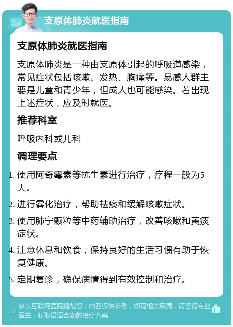 支原体肺炎就医指南 支原体肺炎就医指南 支原体肺炎是一种由支原体引起的呼吸道感染，常见症状包括咳嗽、发热、胸痛等。易感人群主要是儿童和青少年，但成人也可能感染。若出现上述症状，应及时就医。 推荐科室 呼吸内科或儿科 调理要点 使用阿奇霉素等抗生素进行治疗，疗程一般为5天。 进行雾化治疗，帮助祛痰和缓解咳嗽症状。 使用肺宁颗粒等中药辅助治疗，改善咳嗽和黄痰症状。 注意休息和饮食，保持良好的生活习惯有助于恢复健康。 定期复诊，确保病情得到有效控制和治疗。