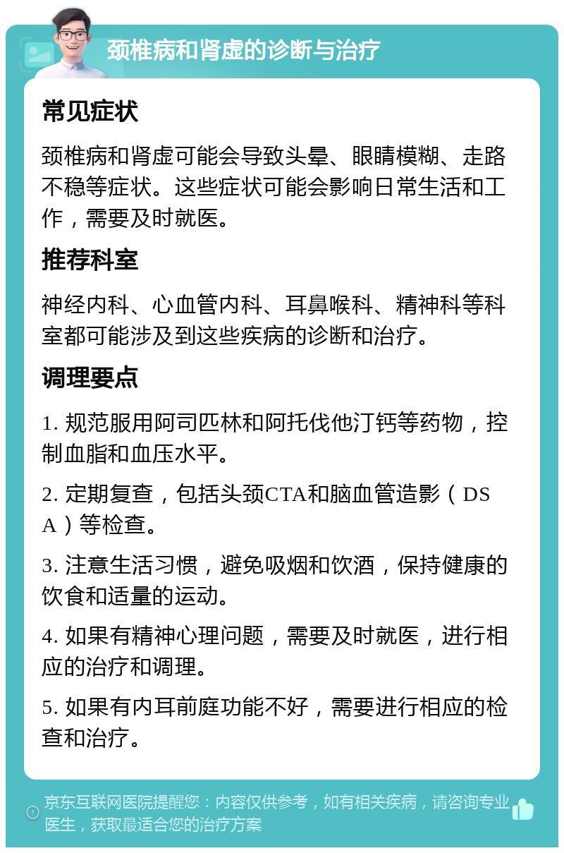 颈椎病和肾虚的诊断与治疗 常见症状 颈椎病和肾虚可能会导致头晕、眼睛模糊、走路不稳等症状。这些症状可能会影响日常生活和工作，需要及时就医。 推荐科室 神经内科、心血管内科、耳鼻喉科、精神科等科室都可能涉及到这些疾病的诊断和治疗。 调理要点 1. 规范服用阿司匹林和阿托伐他汀钙等药物，控制血脂和血压水平。 2. 定期复查，包括头颈CTA和脑血管造影（DSA）等检查。 3. 注意生活习惯，避免吸烟和饮酒，保持健康的饮食和适量的运动。 4. 如果有精神心理问题，需要及时就医，进行相应的治疗和调理。 5. 如果有内耳前庭功能不好，需要进行相应的检查和治疗。