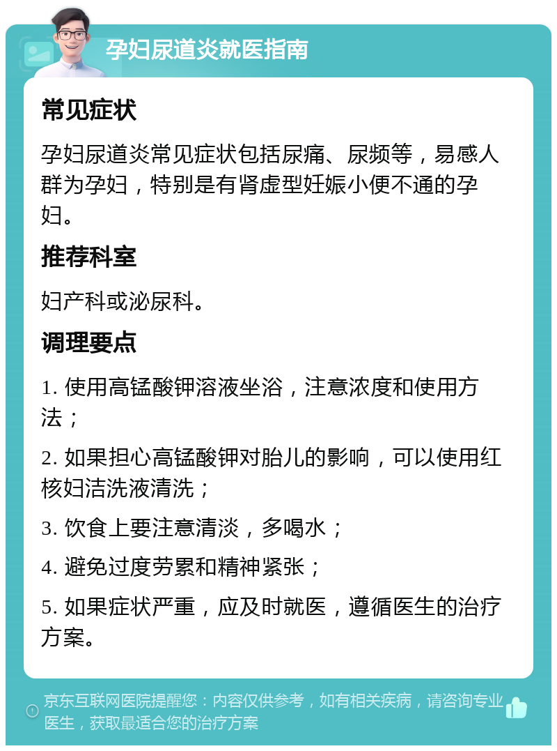 孕妇尿道炎就医指南 常见症状 孕妇尿道炎常见症状包括尿痛、尿频等，易感人群为孕妇，特别是有肾虚型妊娠小便不通的孕妇。 推荐科室 妇产科或泌尿科。 调理要点 1. 使用高锰酸钾溶液坐浴，注意浓度和使用方法； 2. 如果担心高锰酸钾对胎儿的影响，可以使用红核妇洁洗液清洗； 3. 饮食上要注意清淡，多喝水； 4. 避免过度劳累和精神紧张； 5. 如果症状严重，应及时就医，遵循医生的治疗方案。