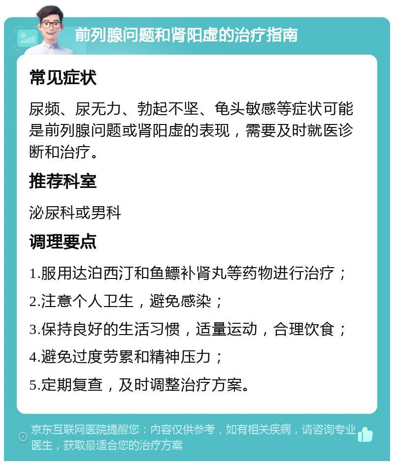 前列腺问题和肾阳虚的治疗指南 常见症状 尿频、尿无力、勃起不坚、龟头敏感等症状可能是前列腺问题或肾阳虚的表现，需要及时就医诊断和治疗。 推荐科室 泌尿科或男科 调理要点 1.服用达泊西汀和鱼鳔补肾丸等药物进行治疗； 2.注意个人卫生，避免感染； 3.保持良好的生活习惯，适量运动，合理饮食； 4.避免过度劳累和精神压力； 5.定期复查，及时调整治疗方案。